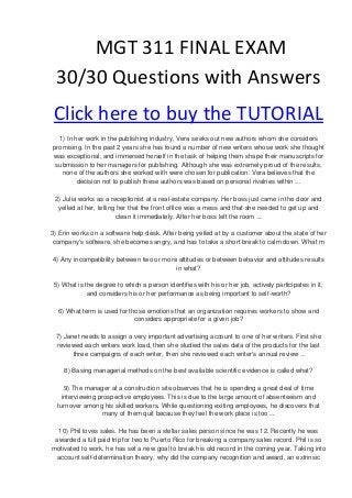 MGT 311 FINAL EXAM
 30/30 Questions with Answers
 Click here to buy the TUTORIAL
  1) In her work in the publishing industry, Vera seeks out new authors whom she considers
promising. In the past 2 years she has found a number of new writers whose work she thought
was exceptional, and immersed herself in the task of helping them shape their manuscripts for
 submission to her managers for publishing. Although she was extremely proud of the results,
   none of the authors she worked with were chosen for publication. Vera believes that the
         decision not to publish these authors was based on personal rivalries within ...

 2) Julia works as a receptionist at a real-estate company. Her boss just came in the door and
  yelled at her, telling her that the front office was a mess and that she needed to get up and
                        clean it immediately. After her boss left the room ...

3) Erin works on a software help desk. After being yelled at by a customer about the state of her
 company's software, she becomes angry, and has to take a short break to calm down. What m

4) Any incompatibility between two or more attitudes or between behavior and attitudes results
                                          in what?

 5) What is the degree to which a person identifies with his or her job, actively participates in it,
             and considers his or her performance as being important to self-worth?

  6) What term is used for those emotions that an organization requires workers to show and
                             considers appropriate for a given job?

 7) Janet needs to assign a very important advertising account to one of her writers. First she
 reviewed each writers work load, then she studied the sales data of the products for the last
       three campaigns of each writer, then she reviewed each writer's annual review ..

    8) Basing managerial methods on the best available scientific evidence is called what?

     9) The manager at a construction site observes that he is spending a great deal of time
    interviewing prospective employees. This is due to the large amount of absenteeism and
  turnover among his skilled workers. While questioning exiting employees, he discovers that
                  many of them quit because they feel the work place is too ...

  10) Phil loves sales. He has been a stellar sales person since he was 12. Recently he was
 awarded a full paid trip for two to Puerto Rico for breaking a company sales record. Phil is so
motivated to work, he has set a new goal to break his old record in the coming year. Taking into
 account self-determination theory, why did the company recognition and award, an extrinsic
 