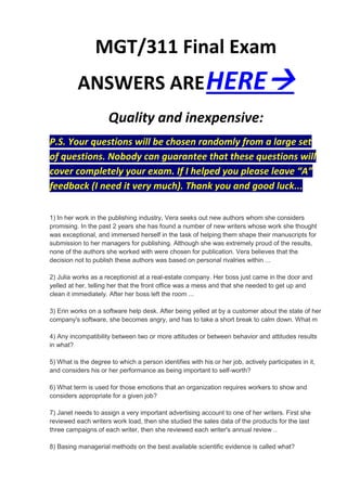MGT/311 Final Exam
          ANSWERS ARE HERE
                      Quality and inexpensive:
P.S. Your questions will be chosen randomly from a large set
of questions. Nobody can guarantee that these questions will
cover completely your exam. If I helped you please leave “A”
feedback (I need it very much). Thank you and good luck...

1) In her work in the publishing industry, Vera seeks out new authors whom she considers
promising. In the past 2 years she has found a number of new writers whose work she thought
was exceptional, and immersed herself in the task of helping them shape their manuscripts for
submission to her managers for publishing. Although she was extremely proud of the results,
none of the authors she worked with were chosen for publication. Vera believes that the
decision not to publish these authors was based on personal rivalries within ...

2) Julia works as a receptionist at a real-estate company. Her boss just came in the door and
yelled at her, telling her that the front office was a mess and that she needed to get up and
clean it immediately. After her boss left the room ...

3) Erin works on a software help desk. After being yelled at by a customer about the state of her
company's software, she becomes angry, and has to take a short break to calm down. What m

4) Any incompatibility between two or more attitudes or between behavior and attitudes results
in what?

5) What is the degree to which a person identifies with his or her job, actively participates in it,
and considers his or her performance as being important to self-worth?

6) What term is used for those emotions that an organization requires workers to show and
considers appropriate for a given job?

7) Janet needs to assign a very important advertising account to one of her writers. First she
reviewed each writers work load, then she studied the sales data of the products for the last
three campaigns of each writer, then she reviewed each writer's annual review ..

8) Basing managerial methods on the best available scientific evidence is called what?
 