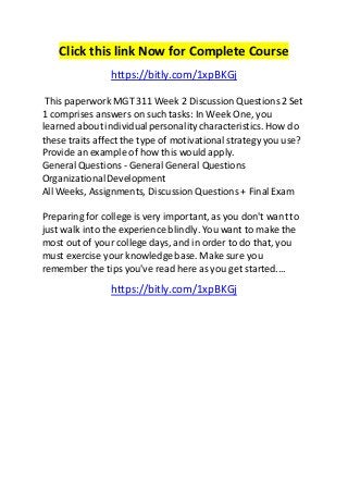 Click this link Now for Complete Course 
https://bitly.com/1xpBKGj 
This paperwork MGT 311 Week 2 Discussion Questions 2 Set 
1 comprises answers on such tasks: In Week One, you 
learned about individual personality characteristics. How do 
these traits affect the type of motivational strategy you use? 
Provide an example of how this would apply. 
General Questions - General General Questions 
Organizational Development 
All Weeks, Assignments, Discussion Questions + Final Exam 
Preparing for college is very important, as you don't want to 
just walk into the experience blindly. You want to make the 
most out of your college days, and in order to do that, you 
must exercise your knowledge base. Make sure you 
remember the tips you've read here as you get started.... 
https://bitly.com/1xpBKGj 
