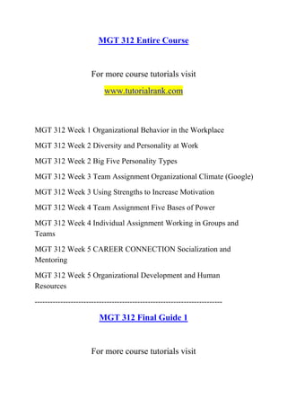 MGT 312 Entire Course
For more course tutorials visit
www.tutorialrank.com
MGT 312 Week 1 Organizational Behavior in the Workplace
MGT 312 Week 2 Diversity and Personality at Work
MGT 312 Week 2 Big Five Personality Types
MGT 312 Week 3 Team Assignment Organizational Climate (Google)
MGT 312 Week 3 Using Strengths to Increase Motivation
MGT 312 Week 4 Team Assignment Five Bases of Power
MGT 312 Week 4 Individual Assignment Working in Groups and
Teams
MGT 312 Week 5 CAREER CONNECTION Socialization and
Mentoring
MGT 312 Week 5 Organizational Development and Human
Resources
-------------------------------------------------------------------------
MGT 312 Final Guide 1
For more course tutorials visit
 