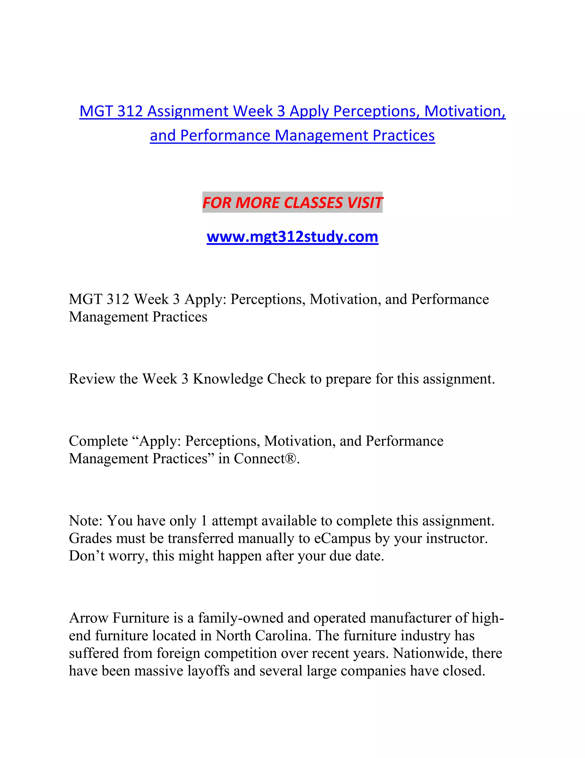 MGT 312 Assignment Week 3 Apply Perceptions, Motivation,
and Performance Management Practices
FOR MORE CLASSES VISIT
www.mgt312study.com
MGT 312 Week 3 Apply: Perceptions, Motivation, and Performance
Management Practices
Review the Week 3 Knowledge Check to prepare for this assignment.
Complete “Apply: Perceptions, Motivation, and Performance
Management Practices” in Connect®.
Note: You have only 1 attempt available to complete this assignment.
Grades must be transferred manually to eCampus by your instructor.
Don’t worry, this might happen after your due date.
Arrow Furniture is a family-owned and operated manufacturer of high-
end furniture located in North Carolina. The furniture industry has
suffered from foreign competition over recent years. Nationwide, there
have been massive layoffs and several large companies have closed.
 