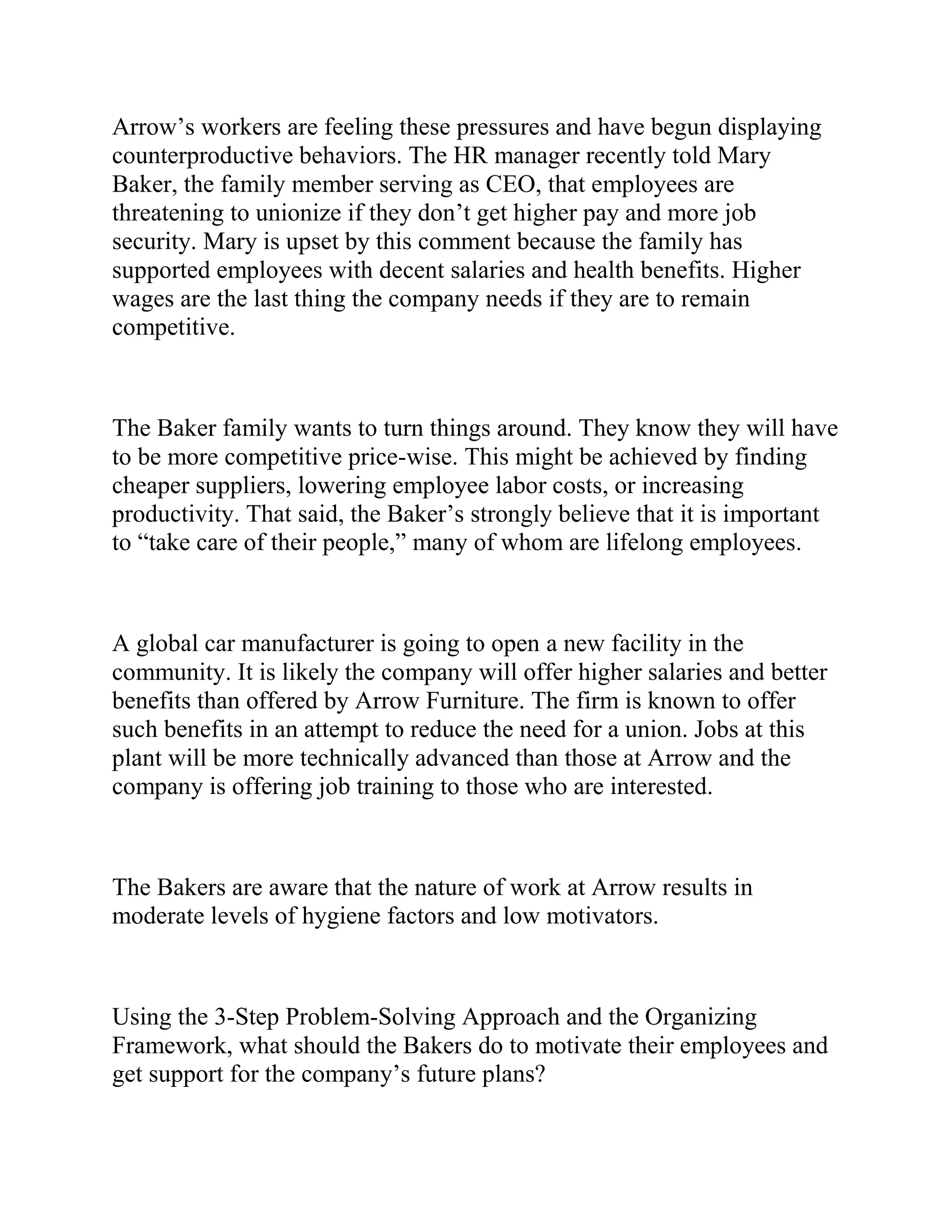 Arrow’s workers are feeling these pressures and have begun displaying
counterproductive behaviors. The HR manager recently told Mary
Baker, the family member serving as CEO, that employees are
threatening to unionize if they don’t get higher pay and more job
security. Mary is upset by this comment because the family has
supported employees with decent salaries and health benefits. Higher
wages are the last thing the company needs if they are to remain
competitive.
The Baker family wants to turn things around. They know they will have
to be more competitive price-wise. This might be achieved by finding
cheaper suppliers, lowering employee labor costs, or increasing
productivity. That said, the Baker’s strongly believe that it is important
to “take care of their people,” many of whom are lifelong employees.
A global car manufacturer is going to open a new facility in the
community. It is likely the company will offer higher salaries and better
benefits than offered by Arrow Furniture. The firm is known to offer
such benefits in an attempt to reduce the need for a union. Jobs at this
plant will be more technically advanced than those at Arrow and the
company is offering job training to those who are interested.
The Bakers are aware that the nature of work at Arrow results in
moderate levels of hygiene factors and low motivators.
Using the 3-Step Problem-Solving Approach and the Organizing
Framework, what should the Bakers do to motivate their employees and
get support for the company’s future plans?
 