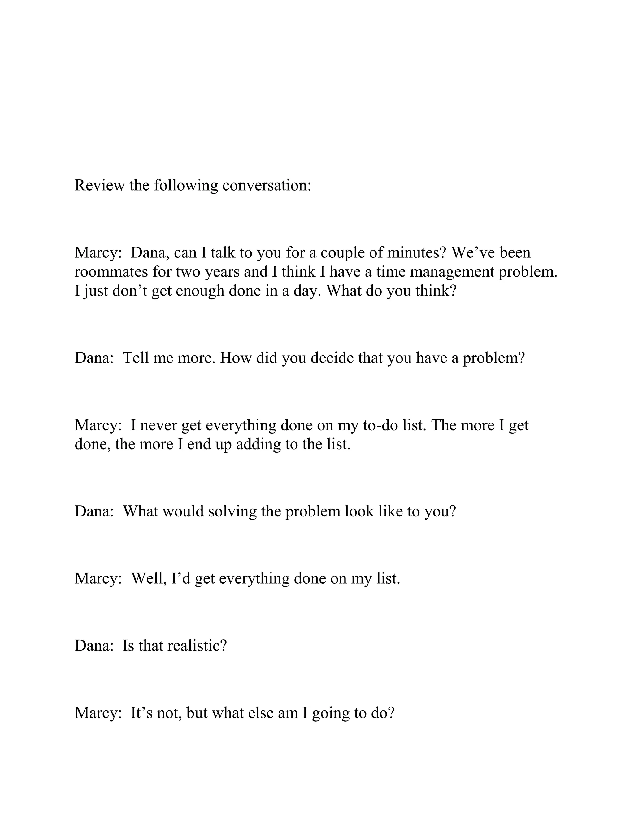 Review the following conversation:
Marcy: Dana, can I talk to you for a couple of minutes? We’ve been
roommates for two years and I think I have a time management problem.
I just don’t get enough done in a day. What do you think?
Dana: Tell me more. How did you decide that you have a problem?
Marcy: I never get everything done on my to-do list. The more I get
done, the more I end up adding to the list.
Dana: What would solving the problem look like to you?
Marcy: Well, I’d get everything done on my list.
Dana: Is that realistic?
Marcy: It’s not, but what else am I going to do?
 