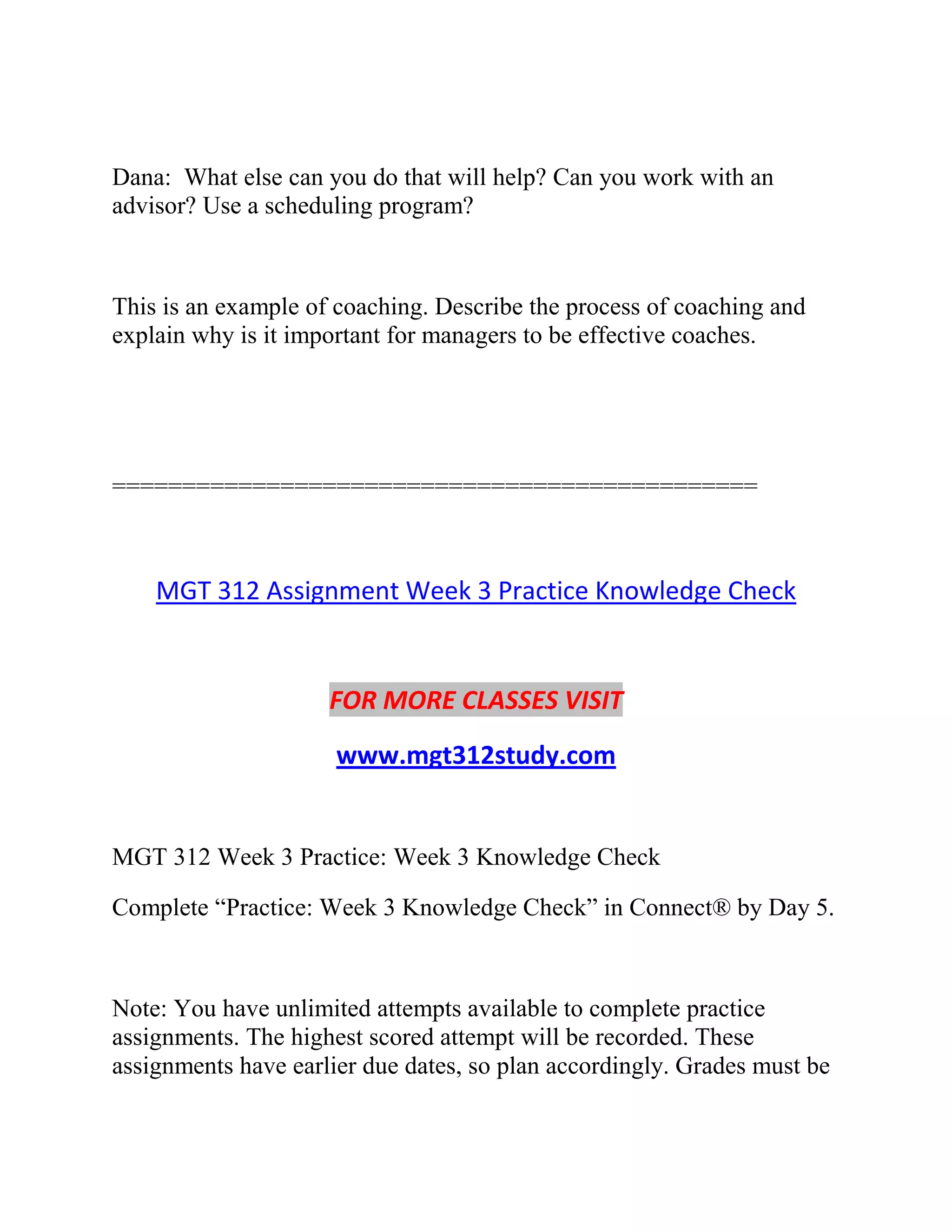Dana: What else can you do that will help? Can you work with an
advisor? Use a scheduling program?
This is an example of coaching. Describe the process of coaching and
explain why is it important for managers to be effective coaches.
==============================================
MGT 312 Assignment Week 3 Practice Knowledge Check
FOR MORE CLASSES VISIT
www.mgt312study.com
MGT 312 Week 3 Practice: Week 3 Knowledge Check
Complete “Practice: Week 3 Knowledge Check” in Connect® by Day 5.
Note: You have unlimited attempts available to complete practice
assignments. The highest scored attempt will be recorded. These
assignments have earlier due dates, so plan accordingly. Grades must be
 