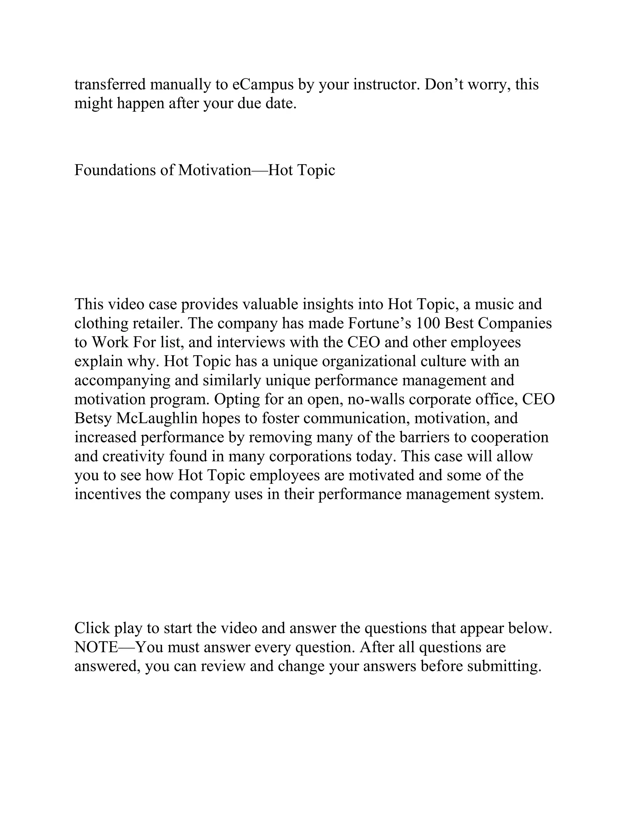 transferred manually to eCampus by your instructor. Don’t worry, this
might happen after your due date.
Foundations of Motivation—Hot Topic
This video case provides valuable insights into Hot Topic, a music and
clothing retailer. The company has made Fortune’s 100 Best Companies
to Work For list, and interviews with the CEO and other employees
explain why. Hot Topic has a unique organizational culture with an
accompanying and similarly unique performance management and
motivation program. Opting for an open, no-walls corporate office, CEO
Betsy McLaughlin hopes to foster communication, motivation, and
increased performance by removing many of the barriers to cooperation
and creativity found in many corporations today. This case will allow
you to see how Hot Topic employees are motivated and some of the
incentives the company uses in their performance management system.
Click play to start the video and answer the questions that appear below.
NOTE—You must answer every question. After all questions are
answered, you can review and change your answers before submitting.
 