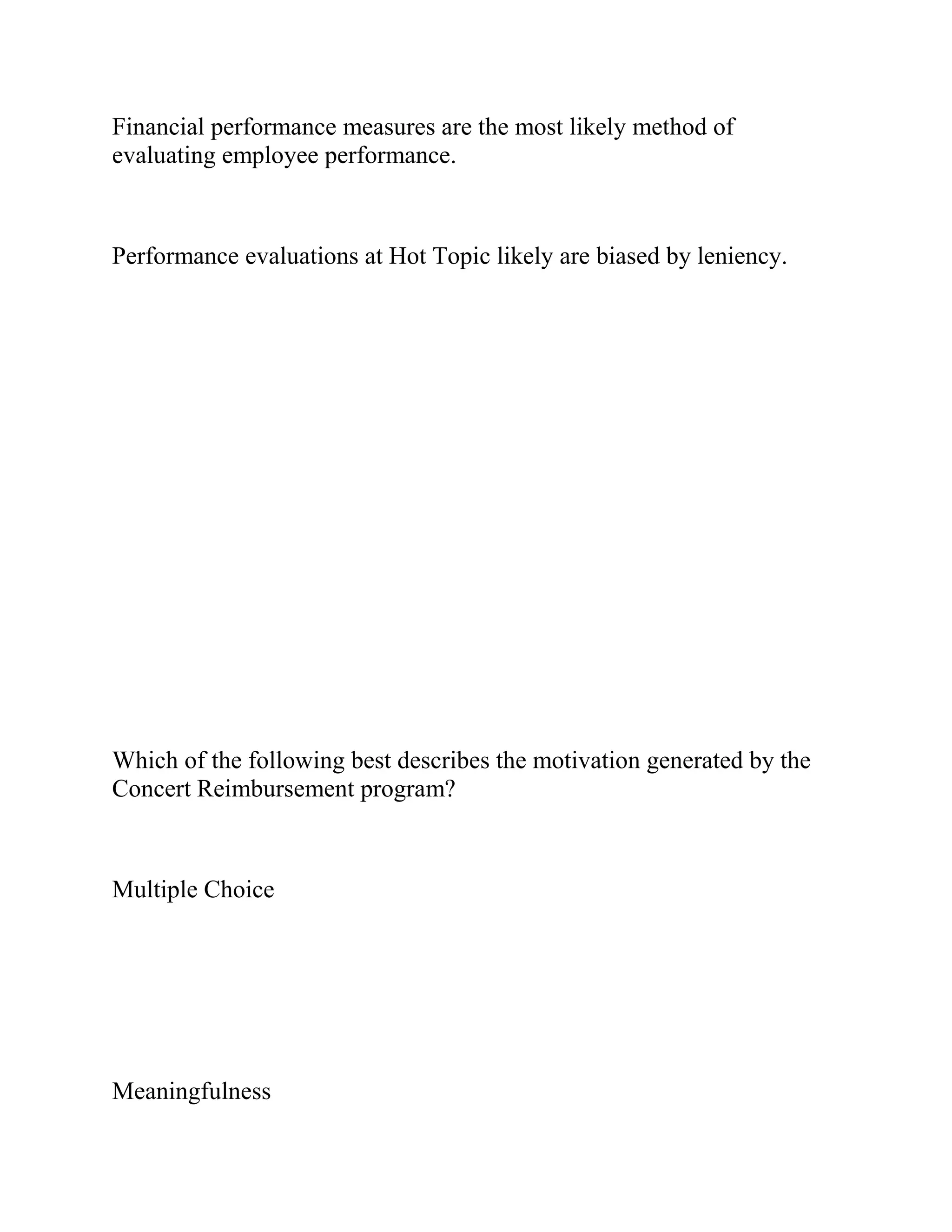 Financial performance measures are the most likely method of
evaluating employee performance.
Performance evaluations at Hot Topic likely are biased by leniency.
Which of the following best describes the motivation generated by the
Concert Reimbursement program?
Multiple Choice
Meaningfulness
 