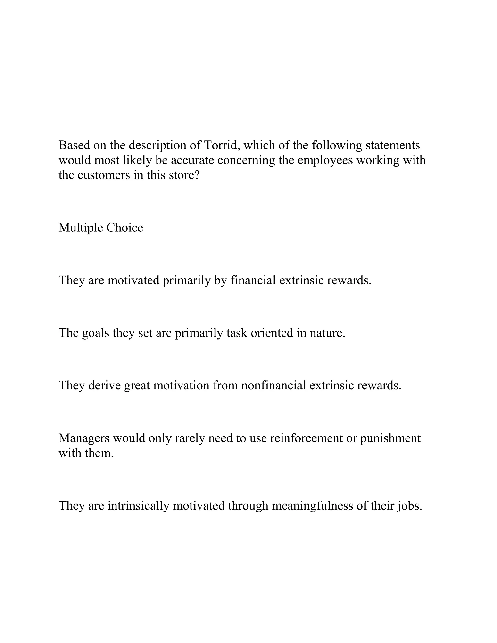 Based on the description of Torrid, which of the following statements
would most likely be accurate concerning the employees working with
the customers in this store?
Multiple Choice
They are motivated primarily by financial extrinsic rewards.
The goals they set are primarily task oriented in nature.
They derive great motivation from nonfinancial extrinsic rewards.
Managers would only rarely need to use reinforcement or punishment
with them.
They are intrinsically motivated through meaningfulness of their jobs.
 