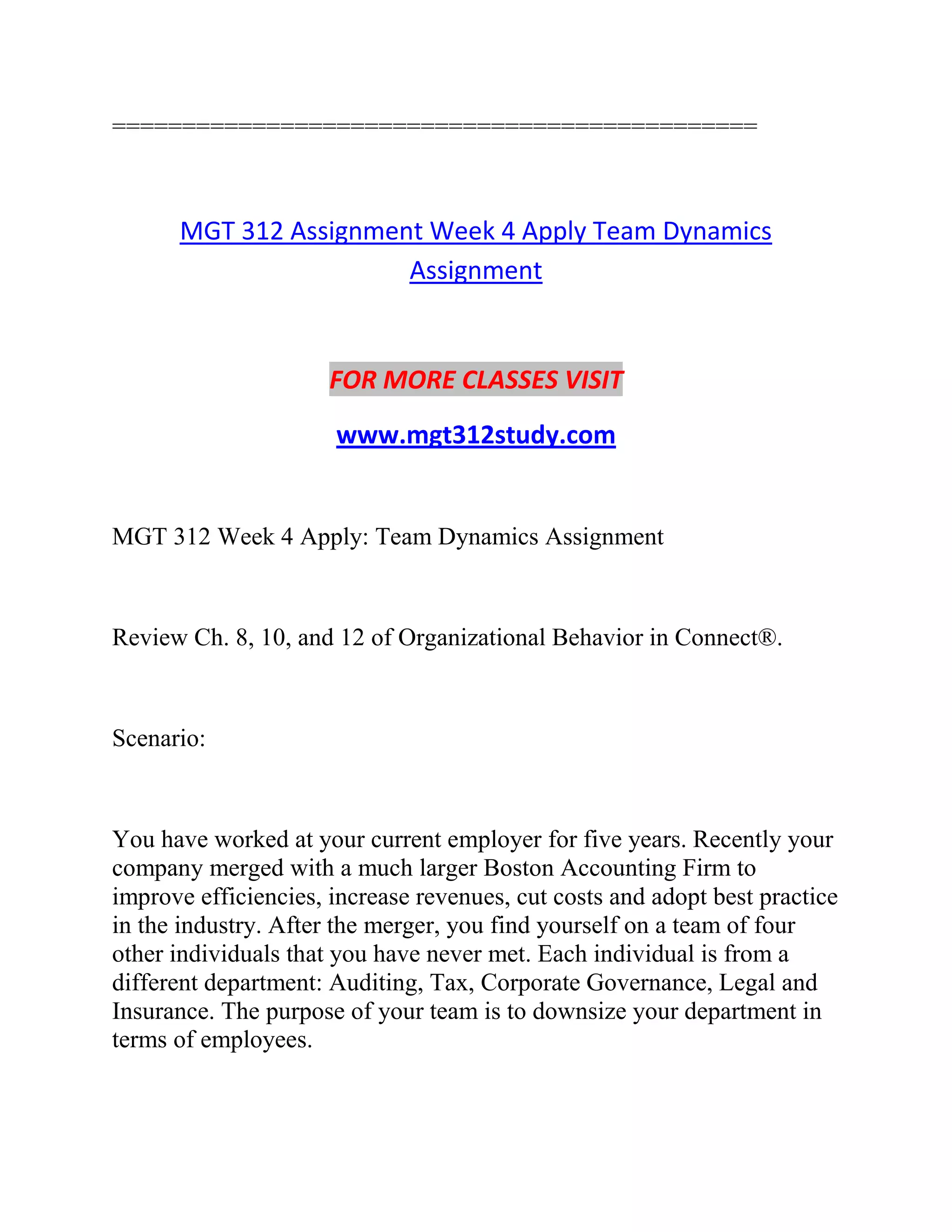 ==============================================
MGT 312 Assignment Week 4 Apply Team Dynamics
Assignment
FOR MORE CLASSES VISIT
www.mgt312study.com
MGT 312 Week 4 Apply: Team Dynamics Assignment
Review Ch. 8, 10, and 12 of Organizational Behavior in Connect®.
Scenario:
You have worked at your current employer for five years. Recently your
company merged with a much larger Boston Accounting Firm to
improve efficiencies, increase revenues, cut costs and adopt best practice
in the industry. After the merger, you find yourself on a team of four
other individuals that you have never met. Each individual is from a
different department: Auditing, Tax, Corporate Governance, Legal and
Insurance. The purpose of your team is to downsize your department in
terms of employees.
 