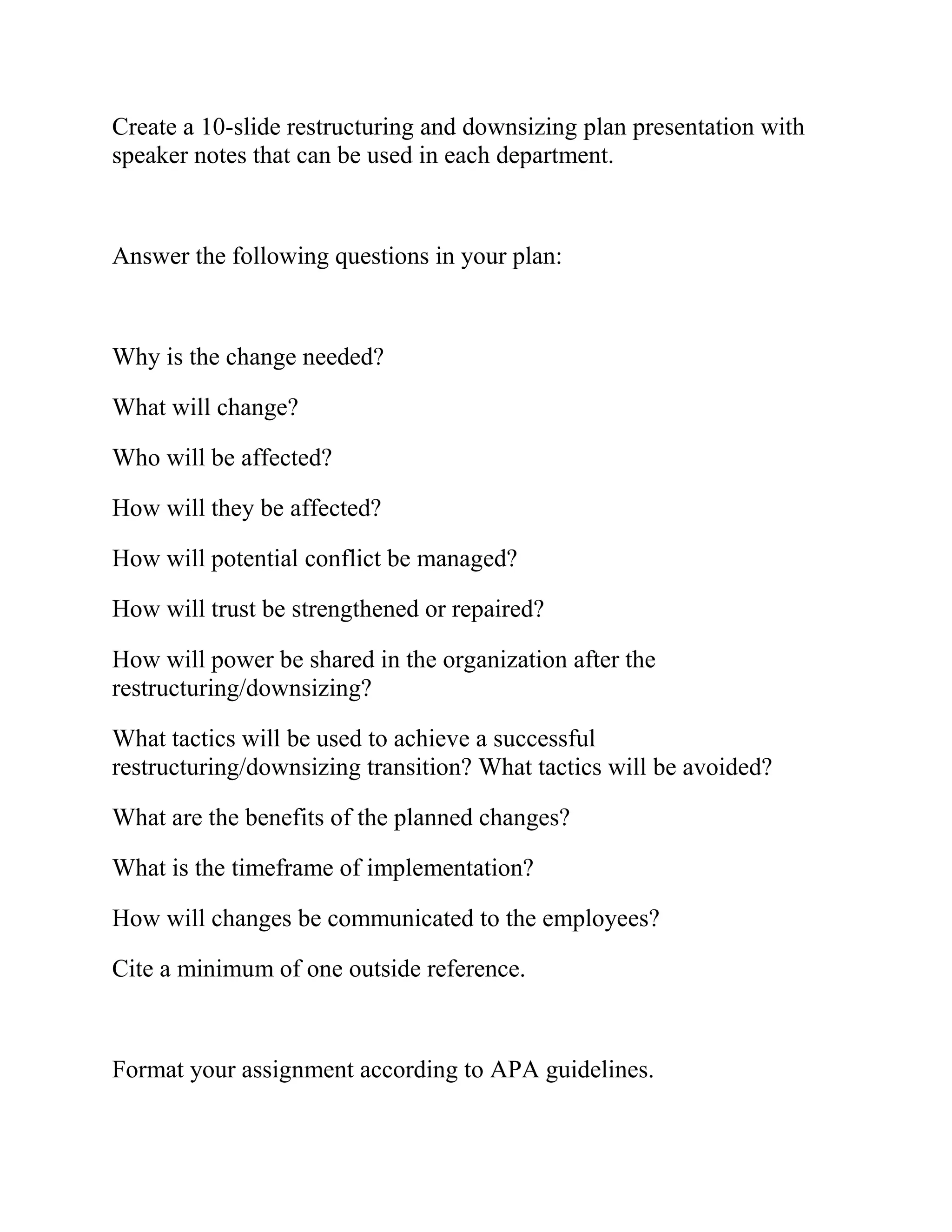 Create a 10-slide restructuring and downsizing plan presentation with
speaker notes that can be used in each department.
Answer the following questions in your plan:
Why is the change needed?
What will change?
Who will be affected?
How will they be affected?
How will potential conflict be managed?
How will trust be strengthened or repaired?
How will power be shared in the organization after the
restructuring/downsizing?
What tactics will be used to achieve a successful
restructuring/downsizing transition? What tactics will be avoided?
What are the benefits of the planned changes?
What is the timeframe of implementation?
How will changes be communicated to the employees?
Cite a minimum of one outside reference.
Format your assignment according to APA guidelines.
 
