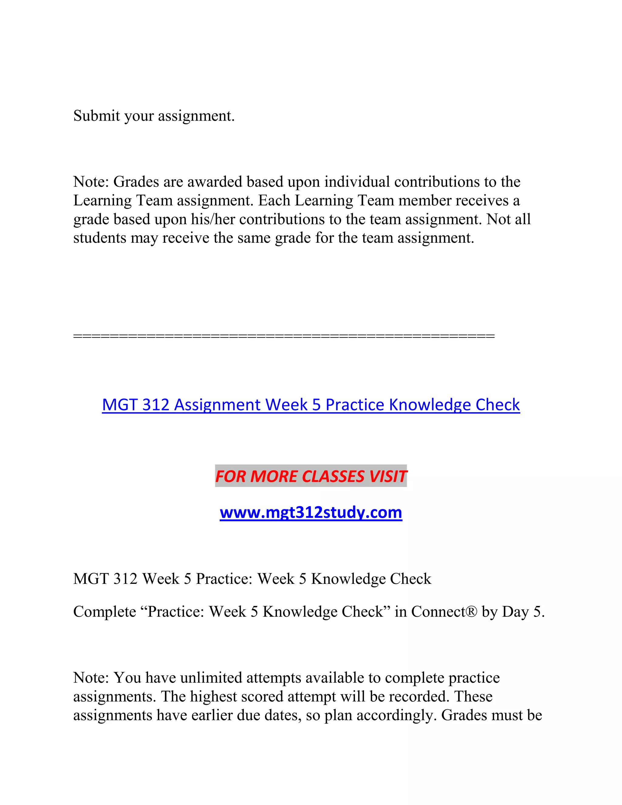 Submit your assignment.
Note: Grades are awarded based upon individual contributions to the
Learning Team assignment. Each Learning Team member receives a
grade based upon his/her contributions to the team assignment. Not all
students may receive the same grade for the team assignment.
==============================================
MGT 312 Assignment Week 5 Practice Knowledge Check
FOR MORE CLASSES VISIT
www.mgt312study.com
MGT 312 Week 5 Practice: Week 5 Knowledge Check
Complete “Practice: Week 5 Knowledge Check” in Connect® by Day 5.
Note: You have unlimited attempts available to complete practice
assignments. The highest scored attempt will be recorded. These
assignments have earlier due dates, so plan accordingly. Grades must be
 