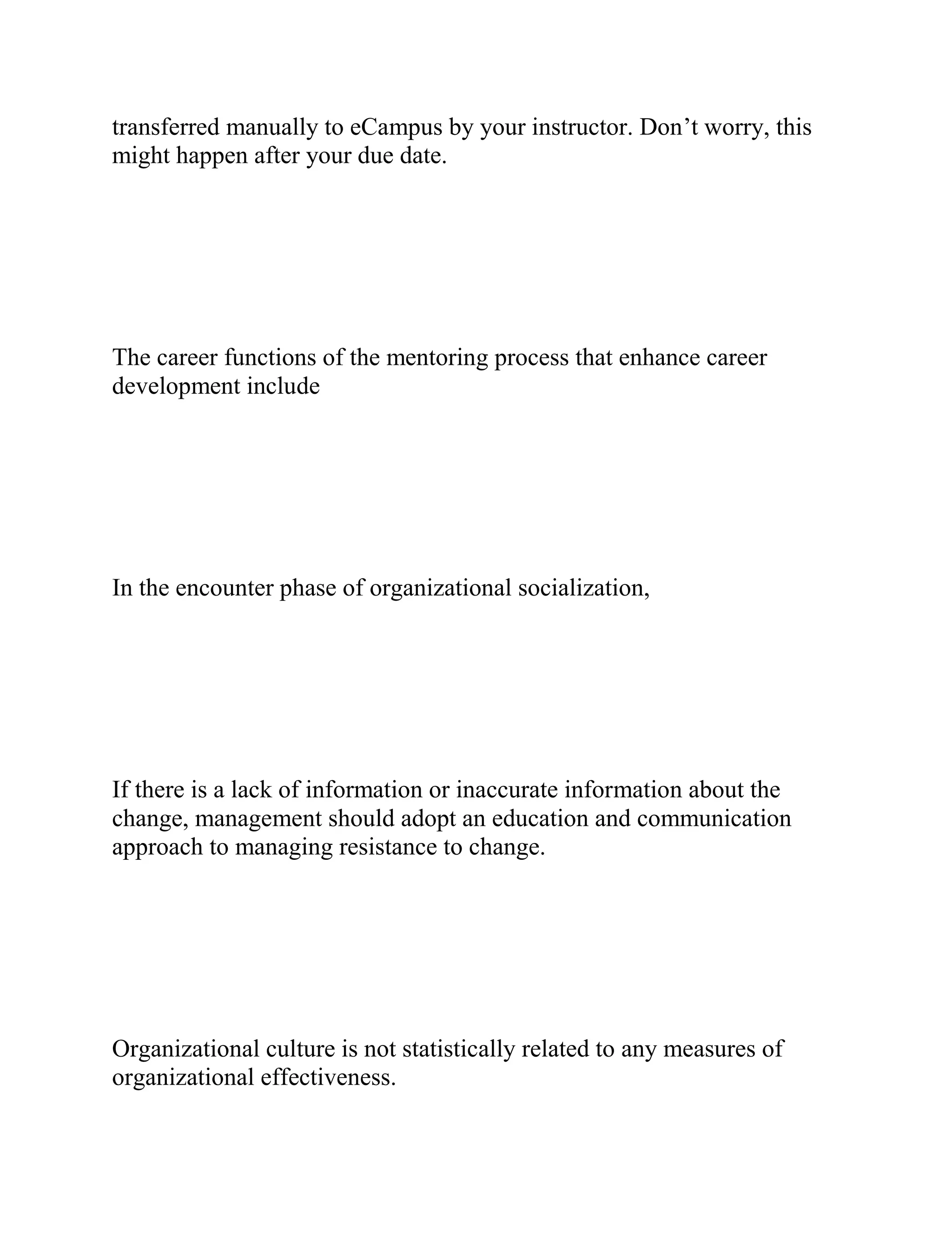 transferred manually to eCampus by your instructor. Don’t worry, this
might happen after your due date.
The career functions of the mentoring process that enhance career
development include
In the encounter phase of organizational socialization,
If there is a lack of information or inaccurate information about the
change, management should adopt an education and communication
approach to managing resistance to change.
Organizational culture is not statistically related to any measures of
organizational effectiveness.
 