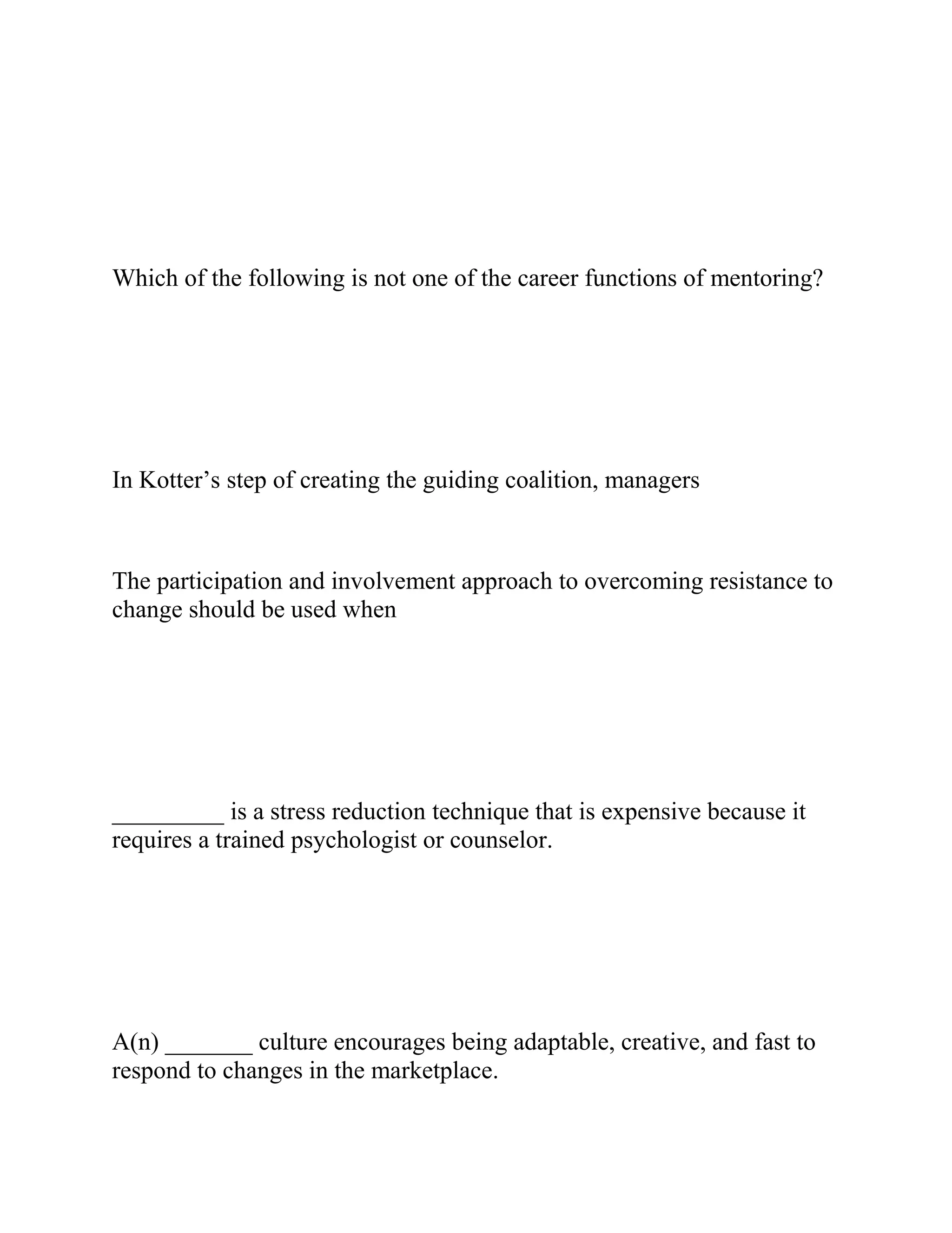 Which of the following is not one of the career functions of mentoring?
In Kotter’s step of creating the guiding coalition, managers
The participation and involvement approach to overcoming resistance to
change should be used when
_________ is a stress reduction technique that is expensive because it
requires a trained psychologist or counselor.
A(n) _______ culture encourages being adaptable, creative, and fast to
respond to changes in the marketplace.
 