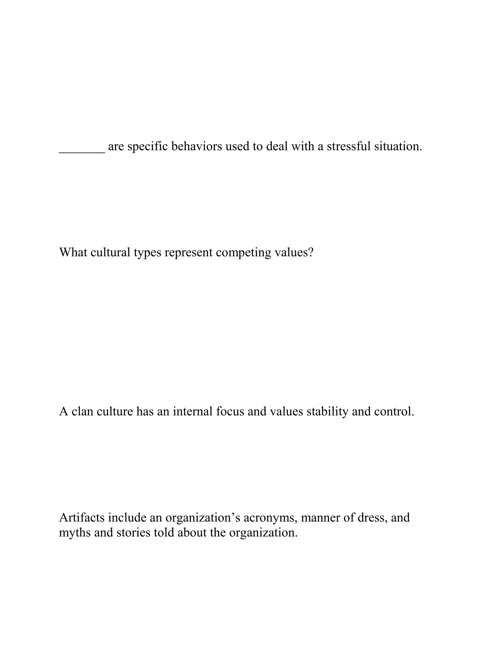 _______ are specific behaviors used to deal with a stressful situation.
What cultural types represent competing values?
A clan culture has an internal focus and values stability and control.
Artifacts include an organization’s acronyms, manner of dress, and
myths and stories told about the organization.
 