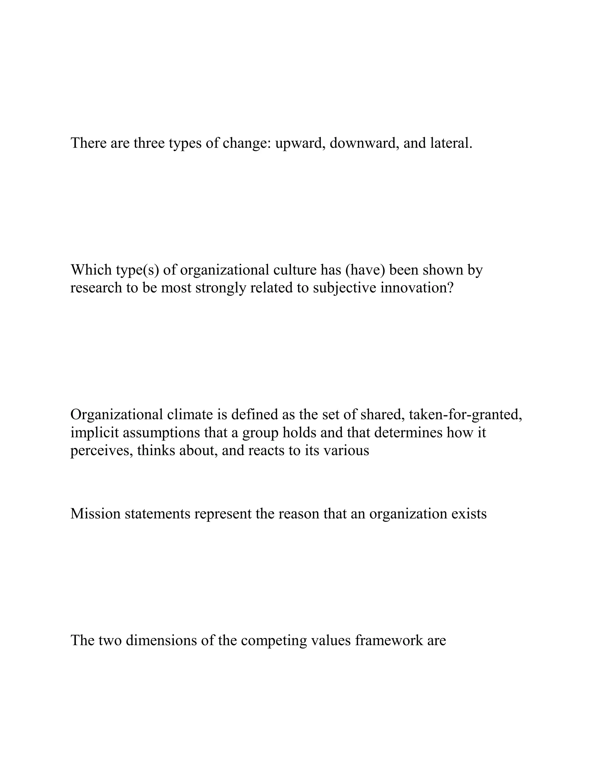 There are three types of change: upward, downward, and lateral.
Which type(s) of organizational culture has (have) been shown by
research to be most strongly related to subjective innovation?
Organizational climate is defined as the set of shared, taken-for-granted,
implicit assumptions that a group holds and that determines how it
perceives, thinks about, and reacts to its various
Mission statements represent the reason that an organization exists
The two dimensions of the competing values framework are
 