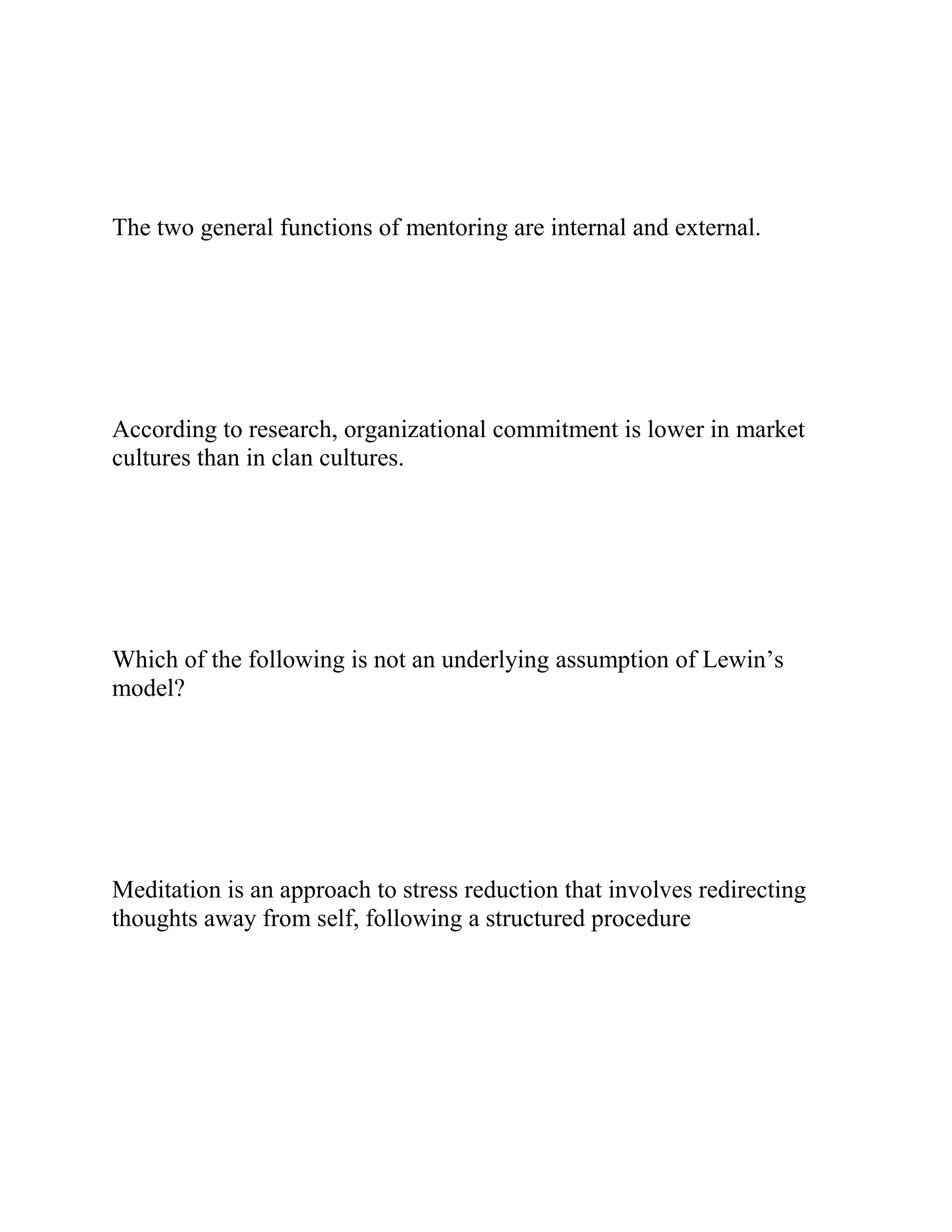The two general functions of mentoring are internal and external.
According to research, organizational commitment is lower in market
cultures than in clan cultures.
Which of the following is not an underlying assumption of Lewin’s
model?
Meditation is an approach to stress reduction that involves redirecting
thoughts away from self, following a structured procedure
 