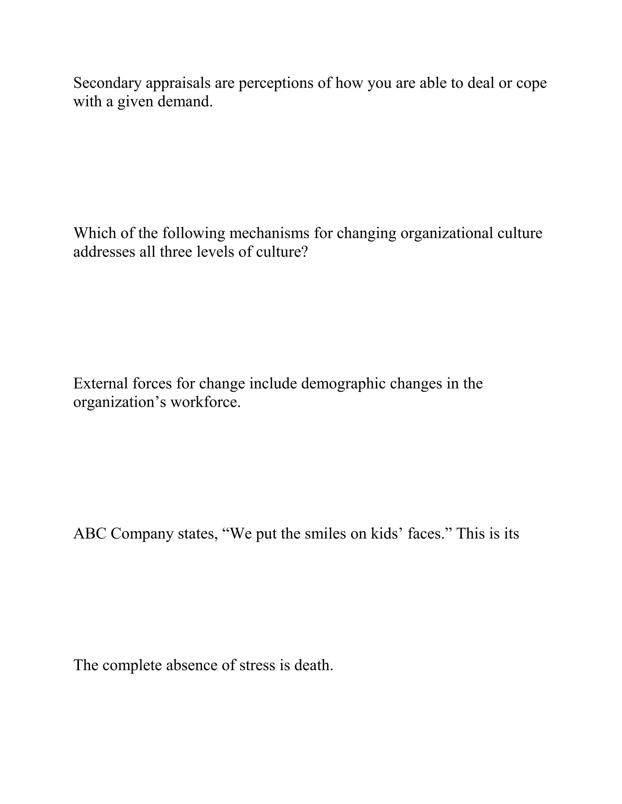 Secondary appraisals are perceptions of how you are able to deal or cope
with a given demand.
Which of the following mechanisms for changing organizational culture
addresses all three levels of culture?
External forces for change include demographic changes in the
organization’s workforce.
ABC Company states, “We put the smiles on kids’ faces.” This is its
The complete absence of stress is death.
 