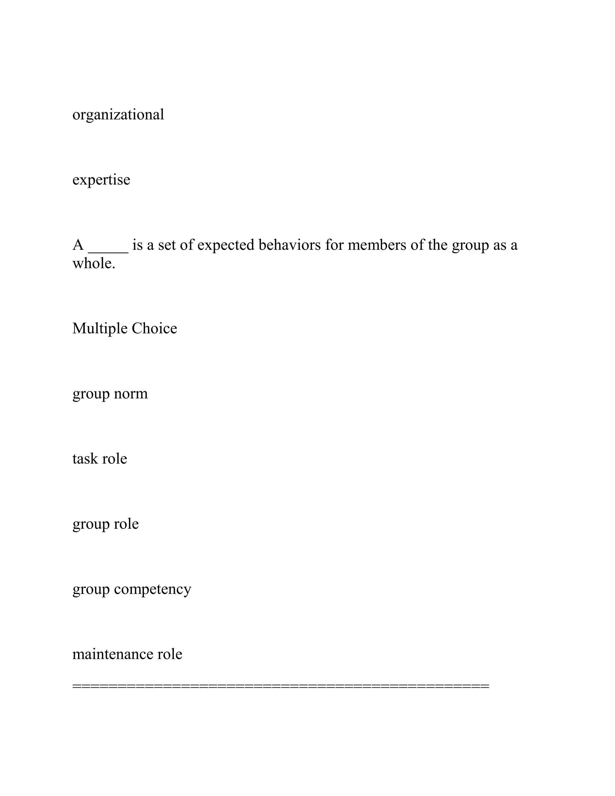 organizational
expertise
A _____ is a set of expected behaviors for members of the group as a
whole.
Multiple Choice
group norm
task role
group role
group competency
maintenance role
==============================================
 