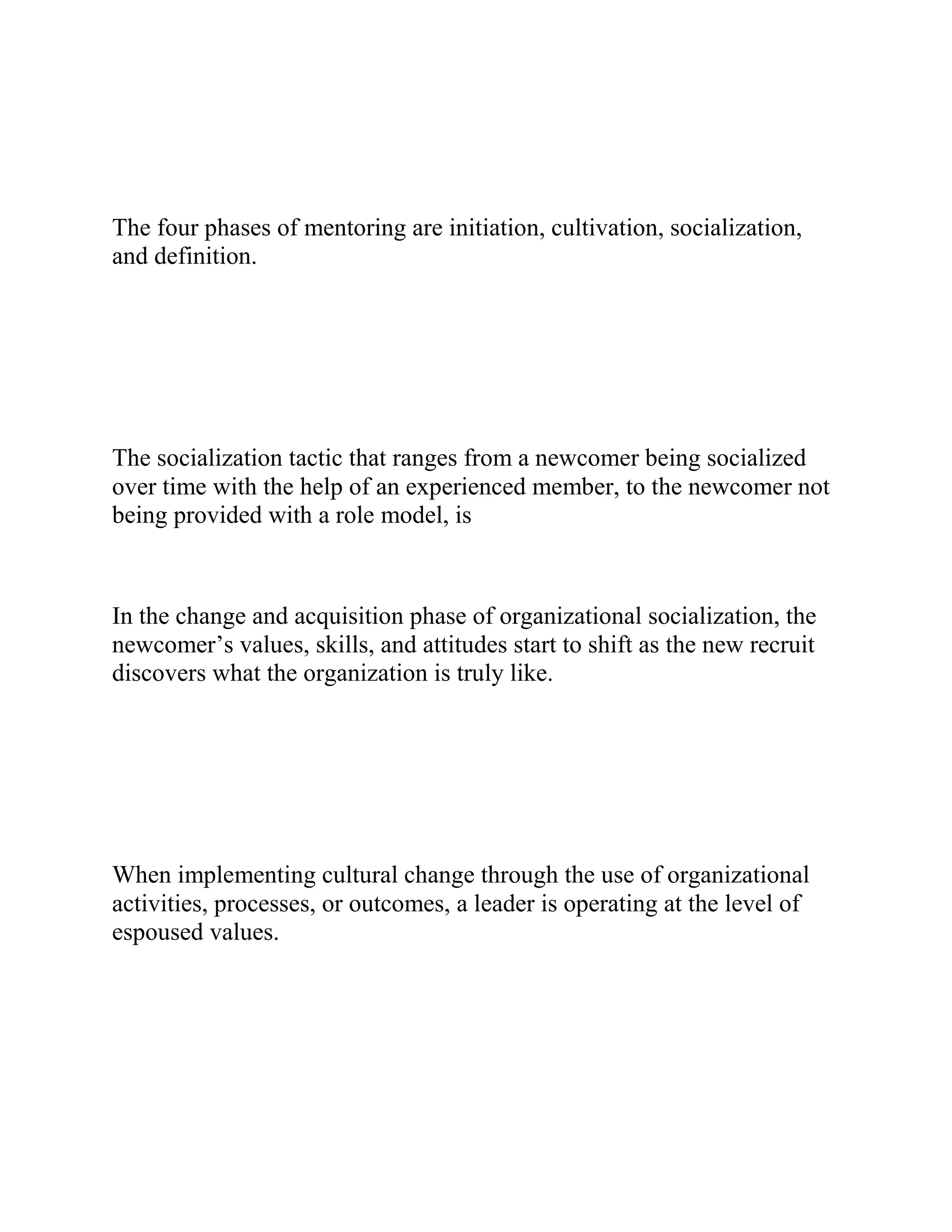 The four phases of mentoring are initiation, cultivation, socialization,
and definition.
The socialization tactic that ranges from a newcomer being socialized
over time with the help of an experienced member, to the newcomer not
being provided with a role model, is
In the change and acquisition phase of organizational socialization, the
newcomer’s values, skills, and attitudes start to shift as the new recruit
discovers what the organization is truly like.
When implementing cultural change through the use of organizational
activities, processes, or outcomes, a leader is operating at the level of
espoused values.
 
