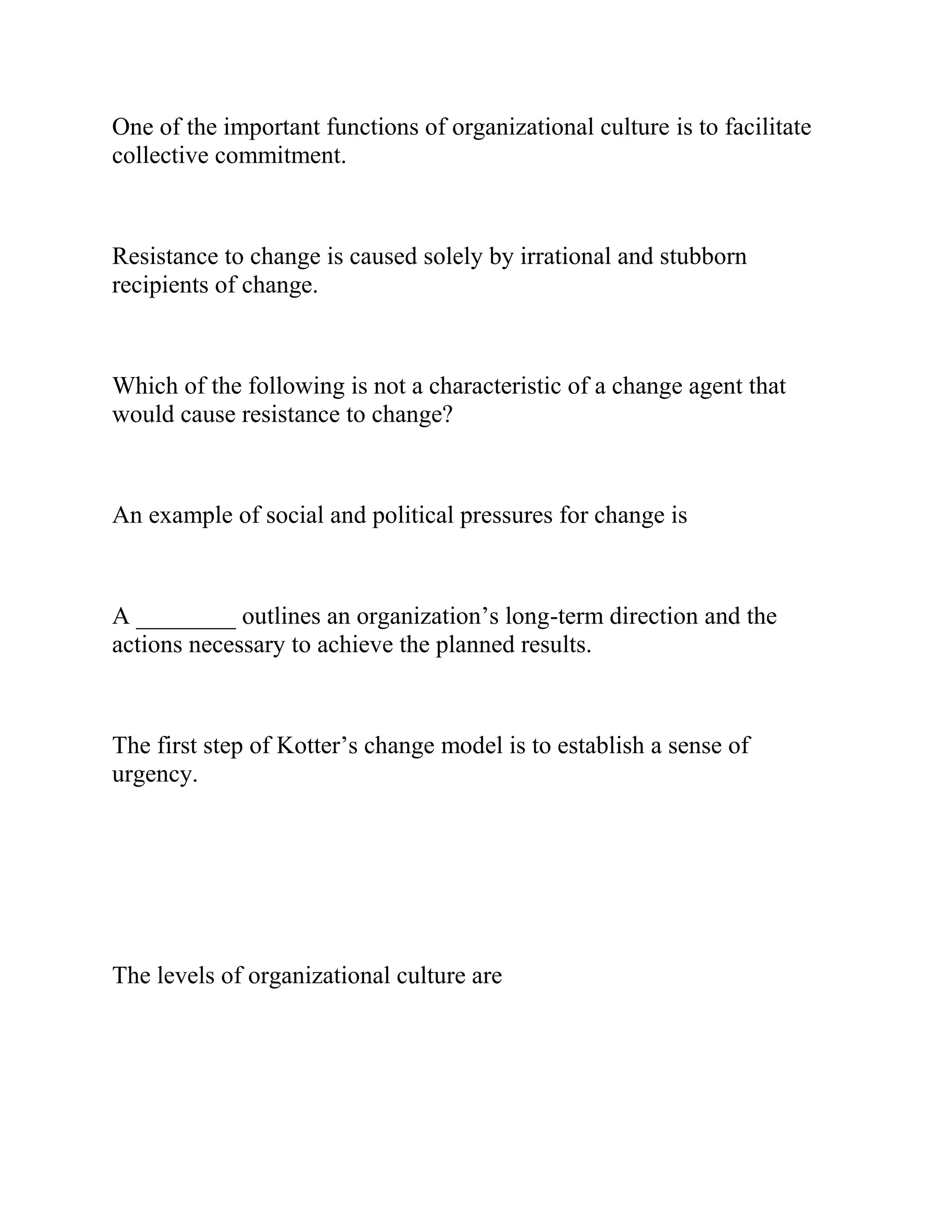 One of the important functions of organizational culture is to facilitate
collective commitment.
Resistance to change is caused solely by irrational and stubborn
recipients of change.
Which of the following is not a characteristic of a change agent that
would cause resistance to change?
An example of social and political pressures for change is
A ________ outlines an organization’s long-term direction and the
actions necessary to achieve the planned results.
The first step of Kotter’s change model is to establish a sense of
urgency.
The levels of organizational culture are
 
