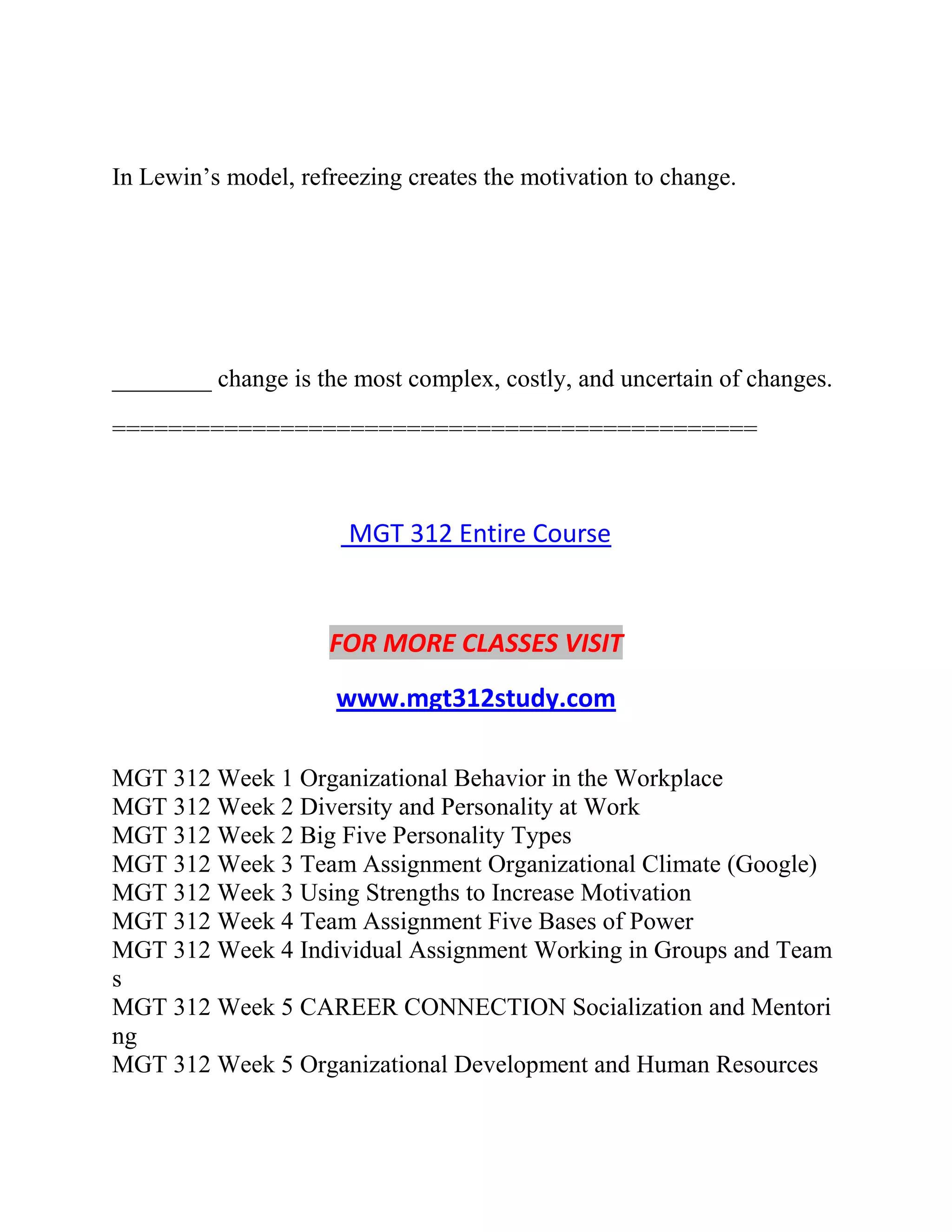 In Lewin’s model, refreezing creates the motivation to change.
________ change is the most complex, costly, and uncertain of changes.
==============================================
MGT 312 Entire Course
FOR MORE CLASSES VISIT
www.mgt312study.com
MGT 312 Week 1 Organizational Behavior in the Workplace
MGT 312 Week 2 Diversity and Personality at Work
MGT 312 Week 2 Big Five Personality Types
MGT 312 Week 3 Team Assignment Organizational Climate (Google)
MGT 312 Week 3 Using Strengths to Increase Motivation
MGT 312 Week 4 Team Assignment Five Bases of Power
MGT 312 Week 4 Individual Assignment Working in Groups and Team
s
MGT 312 Week 5 CAREER CONNECTION Socialization and Mentori
ng
MGT 312 Week 5 Organizational Development and Human Resources
 