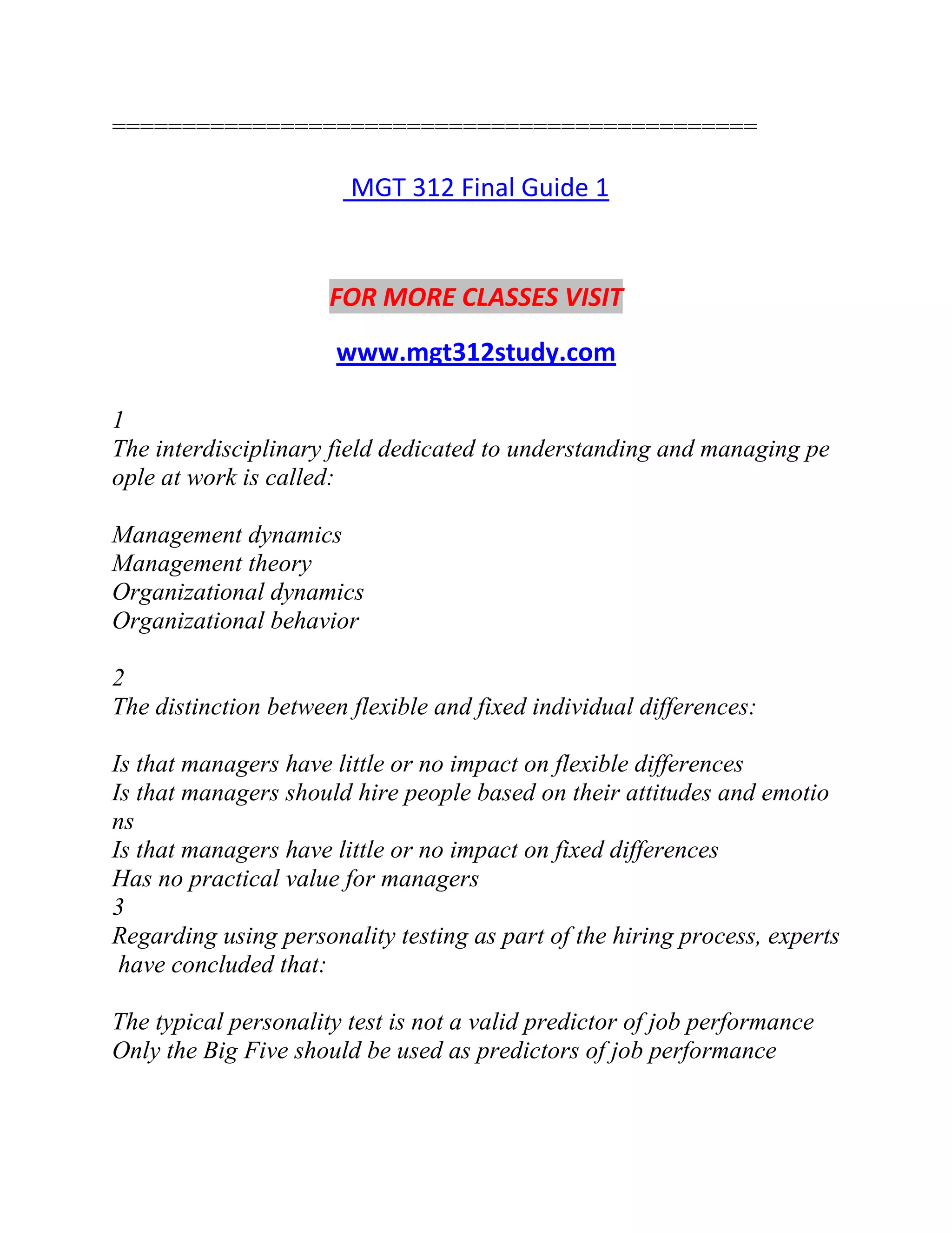 ==============================================
MGT 312 Final Guide 1
FOR MORE CLASSES VISIT
www.mgt312study.com
1
The interdisciplinary field dedicated to understanding and managing pe
ople at work is called:
Management dynamics
Management theory
Organizational dynamics
Organizational behavior
2
The distinction between flexible and fixed individual differences:
Is that managers have little or no impact on flexible differences
Is that managers should hire people based on their attitudes and emotio
ns
Is that managers have little or no impact on fixed differences
Has no practical value for managers
3
Regarding using personality testing as part of the hiring process, experts
have concluded that:
The typical personality test is not a valid predictor of job performance
Only the Big Five should be used as predictors of job performance
 