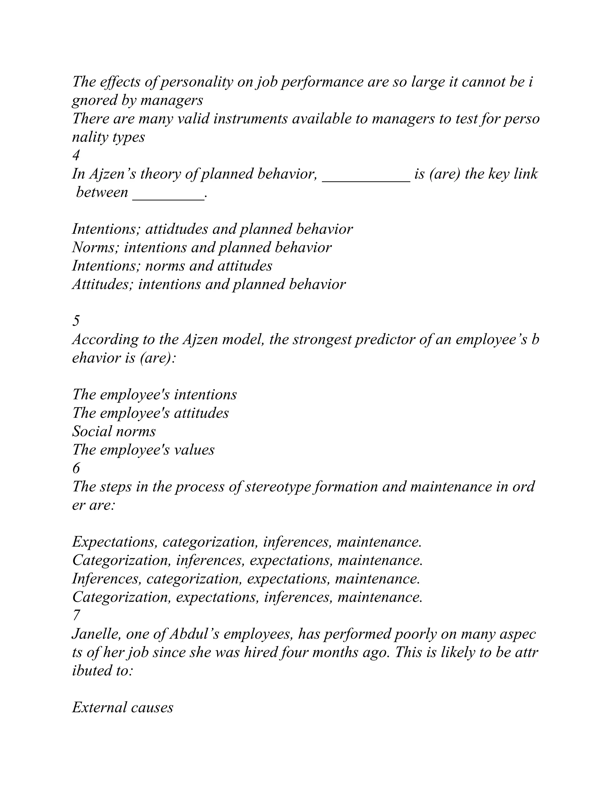 The effects of personality on job performance are so large it cannot be i
gnored by managers
There are many valid instruments available to managers to test for perso
nality types
4
In Ajzen’s theory of planned behavior, ___________ is (are) the key link
between _________.
Intentions; attidtudes and planned behavior
Norms; intentions and planned behavior
Intentions; norms and attitudes
Attitudes; intentions and planned behavior
5
According to the Ajzen model, the strongest predictor of an employee’s b
ehavior is (are):
The employee's intentions
The employee's attitudes
Social norms
The employee's values
6
The steps in the process of stereotype formation and maintenance in ord
er are:
Expectations, categorization, inferences, maintenance.
Categorization, inferences, expectations, maintenance.
Inferences, categorization, expectations, maintenance.
Categorization, expectations, inferences, maintenance.
7
Janelle, one of Abdul’s employees, has performed poorly on many aspec
ts of her job since she was hired four months ago. This is likely to be attr
ibuted to:
External causes
 