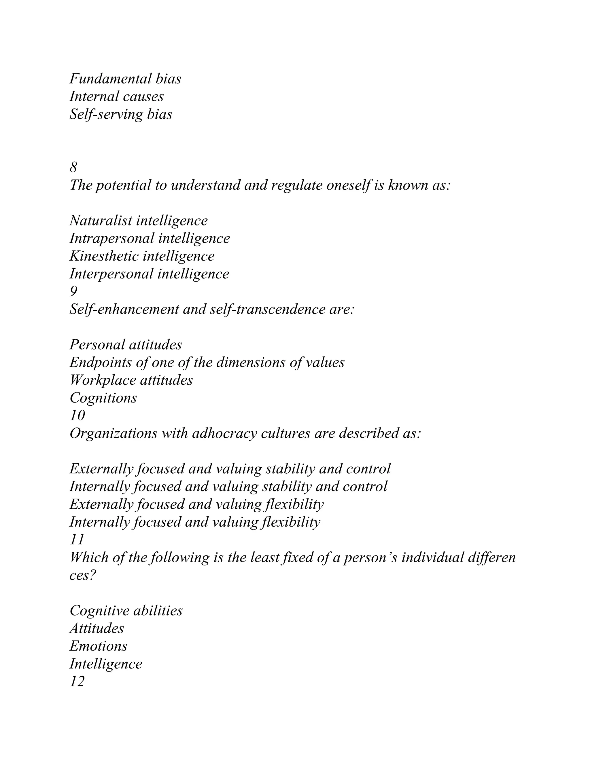 Fundamental bias
Internal causes
Self-serving bias
8
The potential to understand and regulate oneself is known as:
Naturalist intelligence
Intrapersonal intelligence
Kinesthetic intelligence
Interpersonal intelligence
9
Self-enhancement and self-transcendence are:
Personal attitudes
Endpoints of one of the dimensions of values
Workplace attitudes
Cognitions
10
Organizations with adhocracy cultures are described as:
Externally focused and valuing stability and control
Internally focused and valuing stability and control
Externally focused and valuing flexibility
Internally focused and valuing flexibility
11
Which of the following is the least fixed of a person’s individual differen
ces?
Cognitive abilities
Attitudes
Emotions
Intelligence
12
 