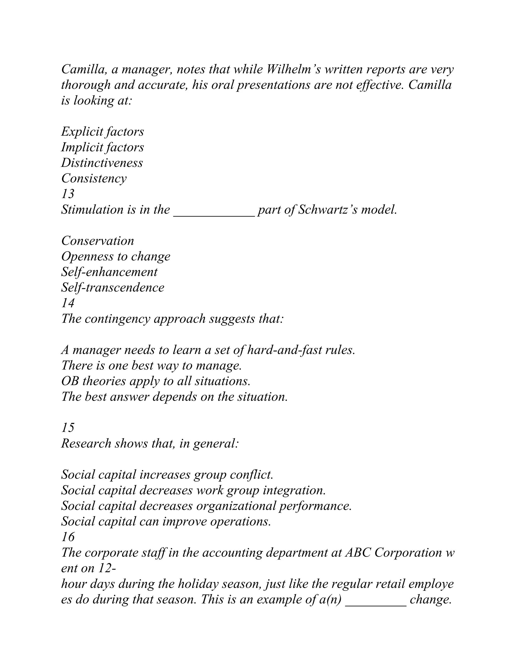 Camilla, a manager, notes that while Wilhelm’s written reports are very
thorough and accurate, his oral presentations are not effective. Camilla
is looking at:
Explicit factors
Implicit factors
Distinctiveness
Consistency
13
Stimulation is in the ____________ part of Schwartz’s model.
Conservation
Openness to change
Self-enhancement
Self-transcendence
14
The contingency approach suggests that:
A manager needs to learn a set of hard-and-fast rules.
There is one best way to manage.
OB theories apply to all situations.
The best answer depends on the situation.
15
Research shows that, in general:
Social capital increases group conflict.
Social capital decreases work group integration.
Social capital decreases organizational performance.
Social capital can improve operations.
16
The corporate staff in the accounting department at ABC Corporation w
ent on 12-
hour days during the holiday season, just like the regular retail employe
es do during that season. This is an example of a(n) _________ change.
 