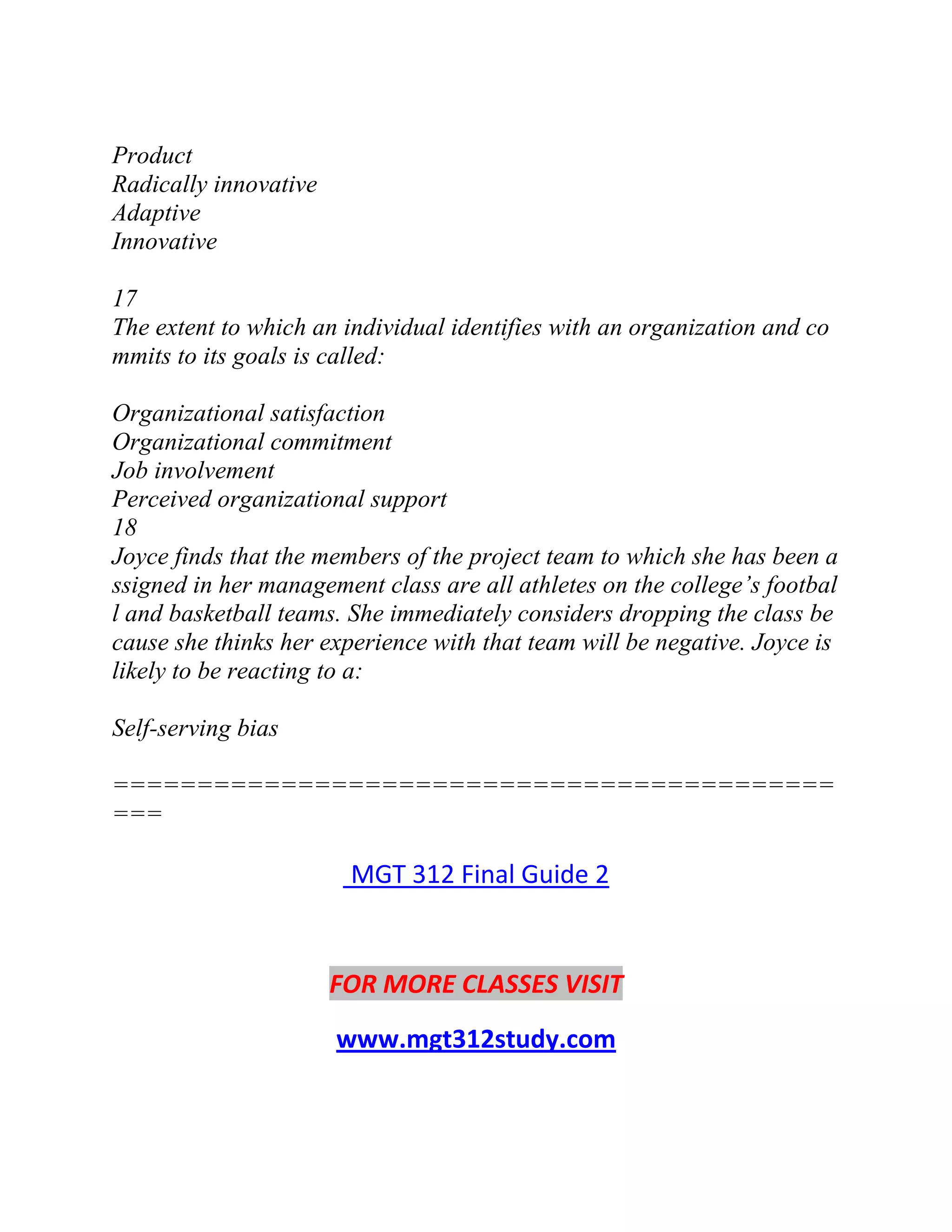 Product
Radically innovative
Adaptive
Innovative
17
The extent to which an individual identifies with an organization and co
mmits to its goals is called:
Organizational satisfaction
Organizational commitment
Job involvement
Perceived organizational support
18
Joyce finds that the members of the project team to which she has been a
ssigned in her management class are all athletes on the college’s footbal
l and basketball teams. She immediately considers dropping the class be
cause she thinks her experience with that team will be negative. Joyce is
likely to be reacting to a:
Self-serving bias
===========================================
===
MGT 312 Final Guide 2
FOR MORE CLASSES VISIT
www.mgt312study.com
 