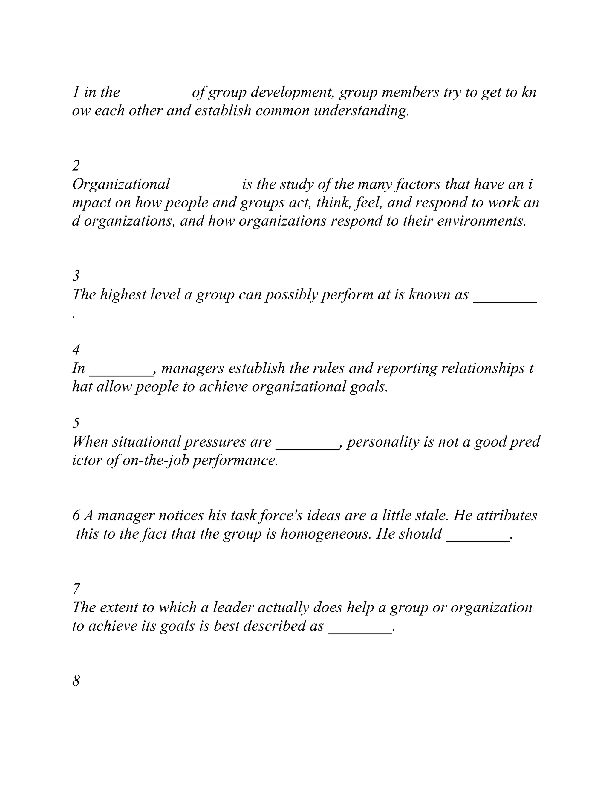 1 in the ________ of group development, group members try to get to kn
ow each other and establish common understanding.
2
Organizational ________ is the study of the many factors that have an i
mpact on how people and groups act, think, feel, and respond to work an
d organizations, and how organizations respond to their environments.
3
The highest level a group can possibly perform at is known as ________
.
4
In ________, managers establish the rules and reporting relationships t
hat allow people to achieve organizational goals.
5
When situational pressures are ________, personality is not a good pred
ictor of on-the-job performance.
6 A manager notices his task force's ideas are a little stale. He attributes
this to the fact that the group is homogeneous. He should ________.
7
The extent to which a leader actually does help a group or organization
to achieve its goals is best described as ________.
8
 