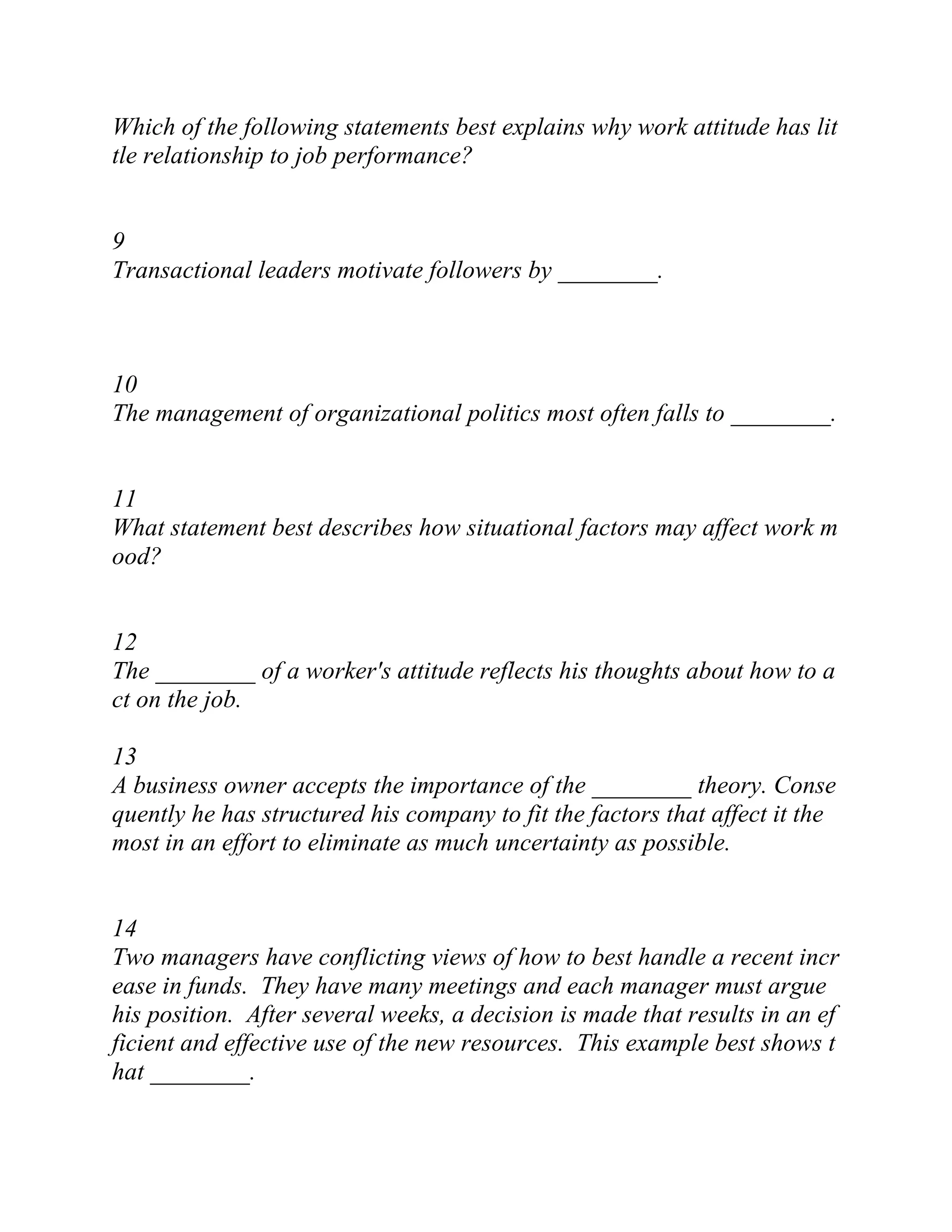 Which of the following statements best explains why work attitude has lit
tle relationship to job performance?
9
Transactional leaders motivate followers by ________.
10
The management of organizational politics most often falls to ________.
11
What statement best describes how situational factors may affect work m
ood?
12
The ________ of a worker's attitude reflects his thoughts about how to a
ct on the job.
13
A business owner accepts the importance of the ________ theory. Conse
quently he has structured his company to fit the factors that affect it the
most in an effort to eliminate as much uncertainty as possible.
14
Two managers have conflicting views of how to best handle a recent incr
ease in funds. They have many meetings and each manager must argue
his position. After several weeks, a decision is made that results in an ef
ficient and effective use of the new resources. This example best shows t
hat ________.
 