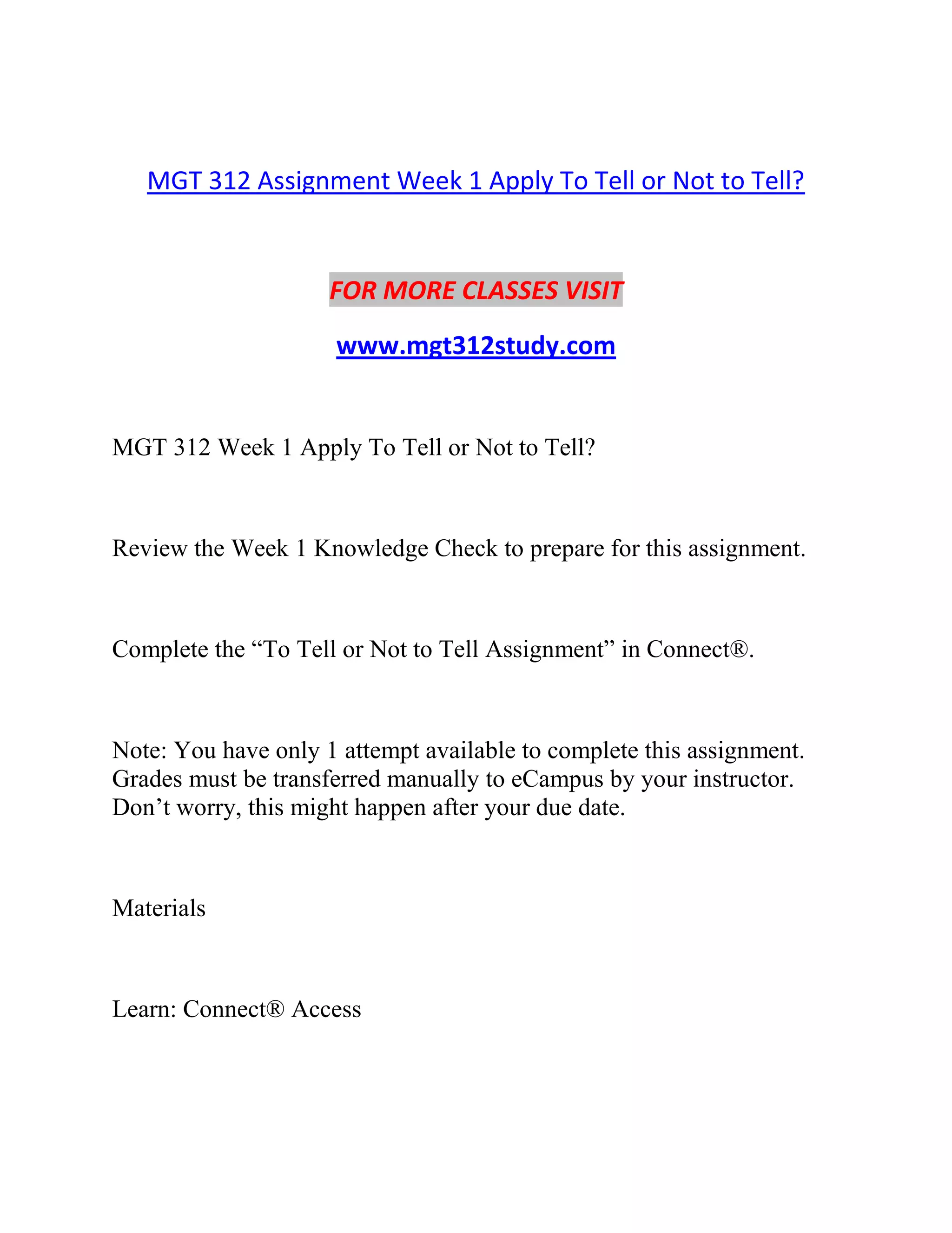 MGT 312 Assignment Week 1 Apply To Tell or Not to Tell?
FOR MORE CLASSES VISIT
www.mgt312study.com
MGT 312 Week 1 Apply To Tell or Not to Tell?
Review the Week 1 Knowledge Check to prepare for this assignment.
Complete the “To Tell or Not to Tell Assignment” in Connect®.
Note: You have only 1 attempt available to complete this assignment.
Grades must be transferred manually to eCampus by your instructor.
Don’t worry, this might happen after your due date.
Materials
Learn: Connect® Access
 
