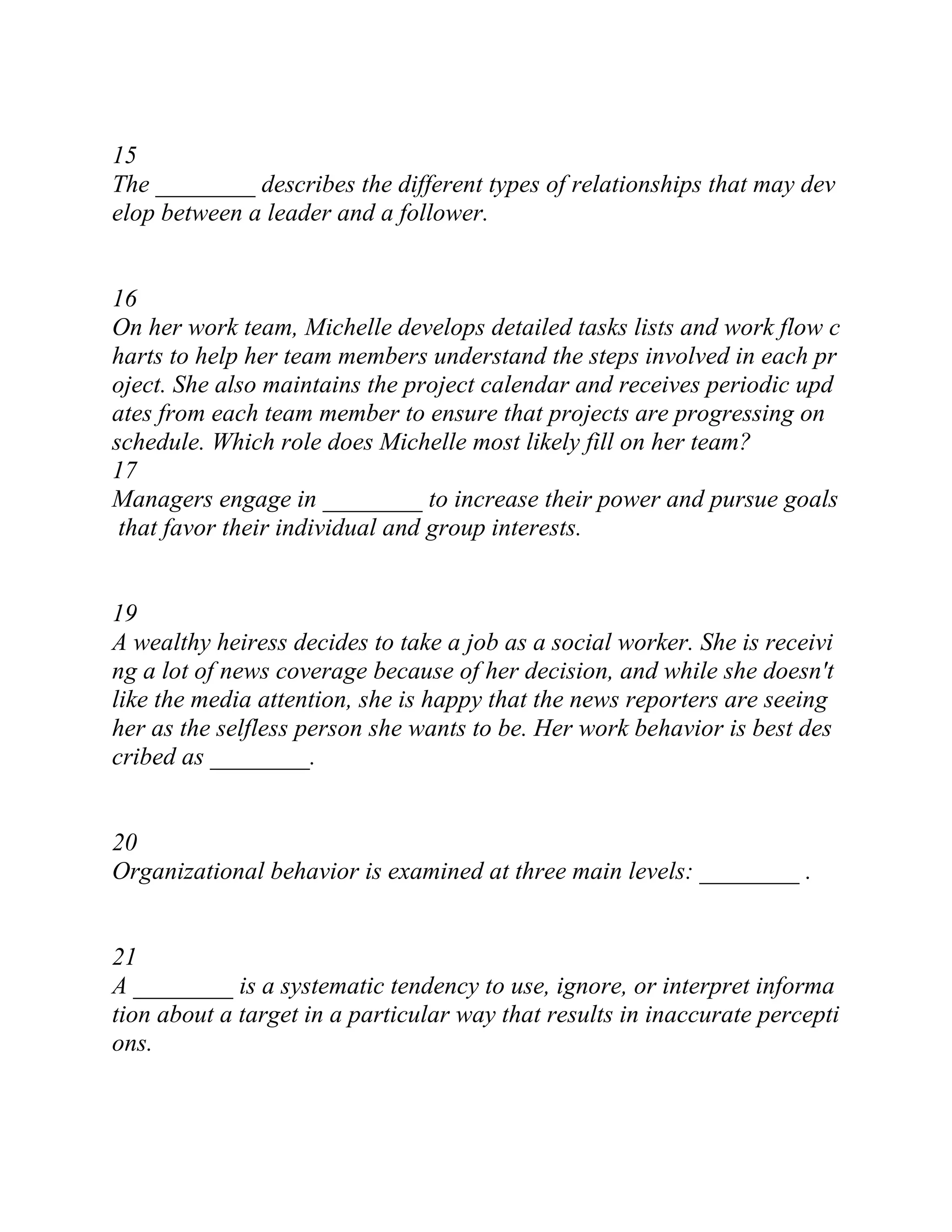 15
The ________ describes the different types of relationships that may dev
elop between a leader and a follower.
16
On her work team, Michelle develops detailed tasks lists and work flow c
harts to help her team members understand the steps involved in each pr
oject. She also maintains the project calendar and receives periodic upd
ates from each team member to ensure that projects are progressing on
schedule. Which role does Michelle most likely fill on her team?
17
Managers engage in ________ to increase their power and pursue goals
that favor their individual and group interests.
19
A wealthy heiress decides to take a job as a social worker. She is receivi
ng a lot of news coverage because of her decision, and while she doesn't
like the media attention, she is happy that the news reporters are seeing
her as the selfless person she wants to be. Her work behavior is best des
cribed as ________.
20
Organizational behavior is examined at three main levels: ________ .
21
A ________ is a systematic tendency to use, ignore, or interpret informa
tion about a target in a particular way that results in inaccurate percepti
ons.
 