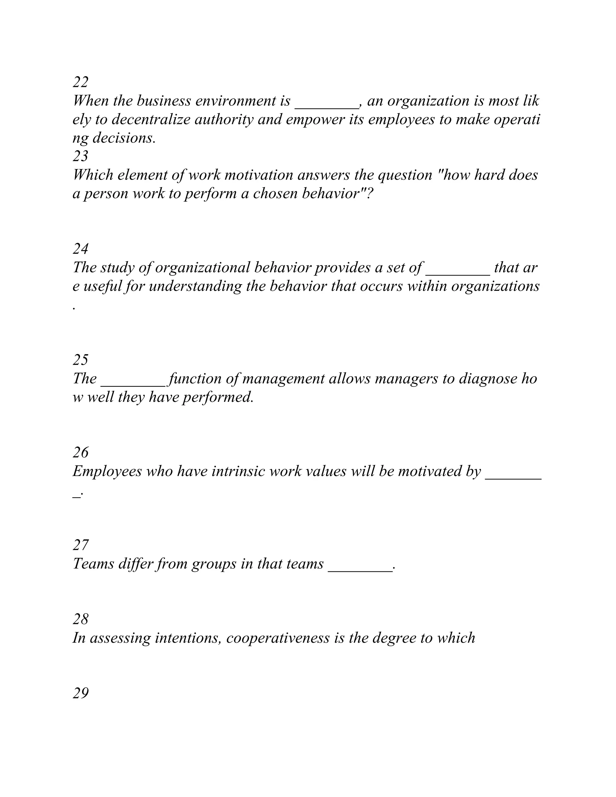 22
When the business environment is ________, an organization is most lik
ely to decentralize authority and empower its employees to make operati
ng decisions.
23
Which element of work motivation answers the question "how hard does
a person work to perform a chosen behavior"?
24
The study of organizational behavior provides a set of ________ that ar
e useful for understanding the behavior that occurs within organizations
.
25
The ________ function of management allows managers to diagnose ho
w well they have performed.
26
Employees who have intrinsic work values will be motivated by _______
_.
27
Teams differ from groups in that teams ________.
28
In assessing intentions, cooperativeness is the degree to which
29
 