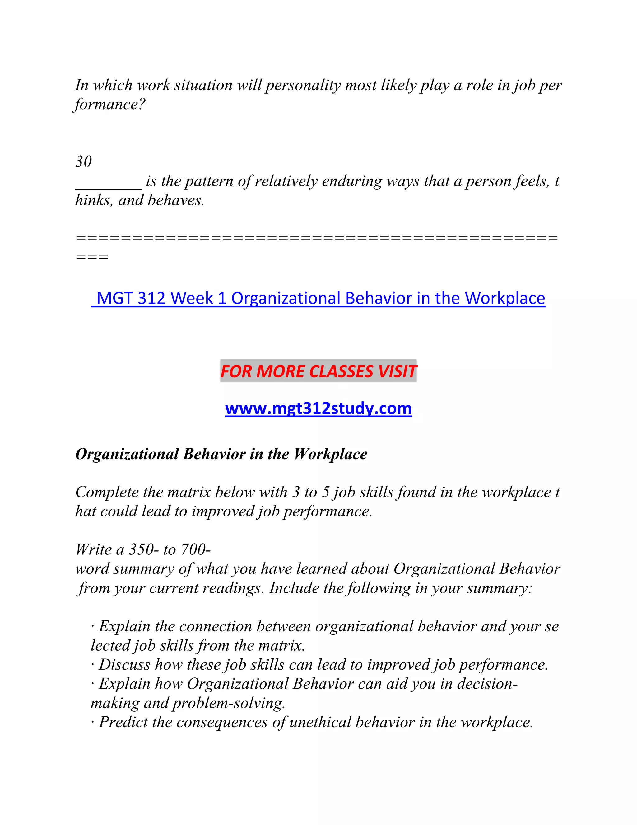 In which work situation will personality most likely play a role in job per
formance?
30
________ is the pattern of relatively enduring ways that a person feels, t
hinks, and behaves.
===========================================
===
MGT 312 Week 1 Organizational Behavior in the Workplace
FOR MORE CLASSES VISIT
www.mgt312study.com
Organizational Behavior in the Workplace
Complete the matrix below with 3 to 5 job skills found in the workplace t
hat could lead to improved job performance.
Write a 350- to 700-
word summary of what you have learned about Organizational Behavior
from your current readings. Include the following in your summary:
· Explain the connection between organizational behavior and your se
lected job skills from the matrix.
· Discuss how these job skills can lead to improved job performance.
· Explain how Organizational Behavior can aid you in decision-
making and problem-solving.
· Predict the consequences of unethical behavior in the workplace.
 