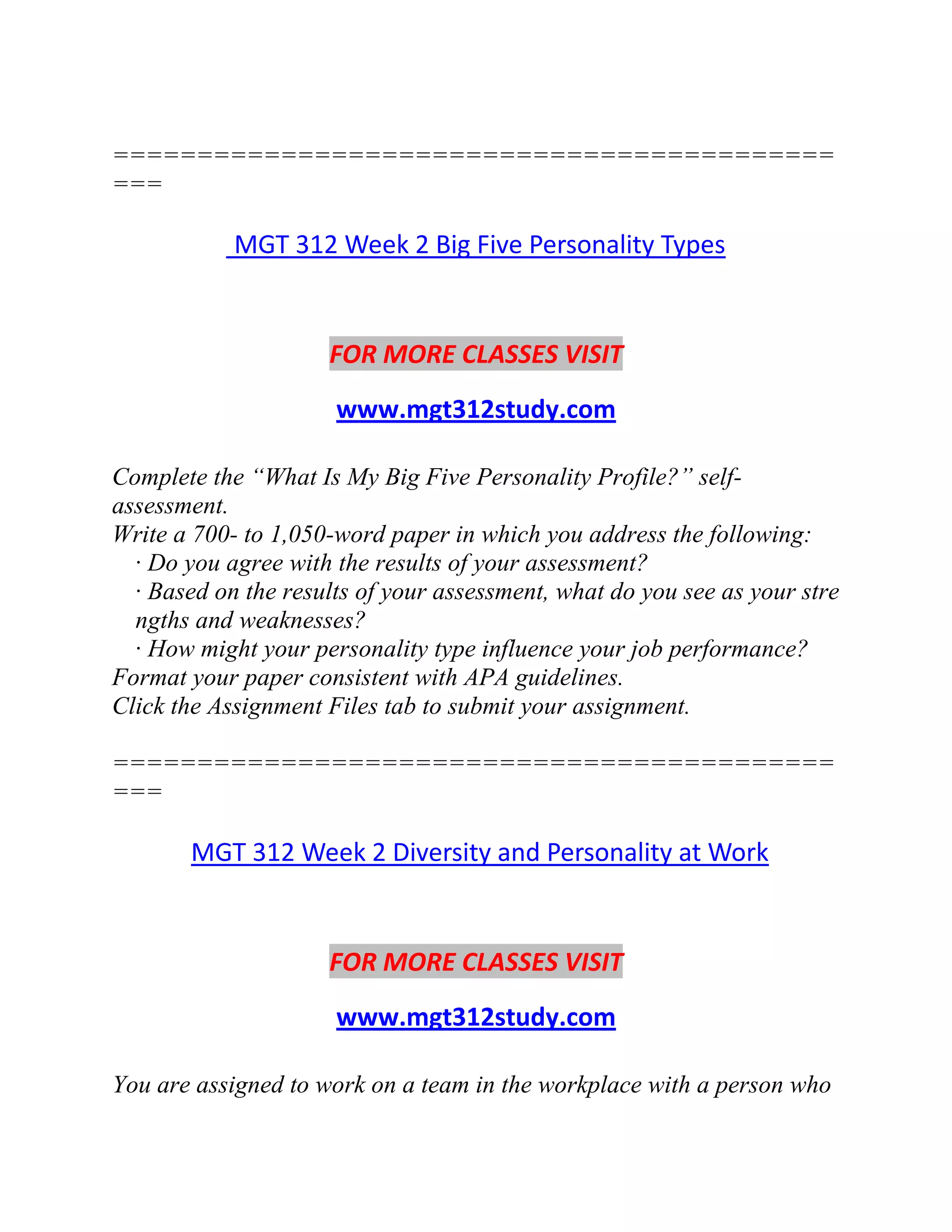 ===========================================
===
MGT 312 Week 2 Big Five Personality Types
FOR MORE CLASSES VISIT
www.mgt312study.com
Complete the “What Is My Big Five Personality Profile?” self-
assessment.
Write a 700- to 1,050-word paper in which you address the following:
· Do you agree with the results of your assessment?
· Based on the results of your assessment, what do you see as your stre
ngths and weaknesses?
· How might your personality type influence your job performance?
Format your paper consistent with APA guidelines.
Click the Assignment Files tab to submit your assignment.
===========================================
===
MGT 312 Week 2 Diversity and Personality at Work
FOR MORE CLASSES VISIT
www.mgt312study.com
You are assigned to work on a team in the workplace with a person who
 