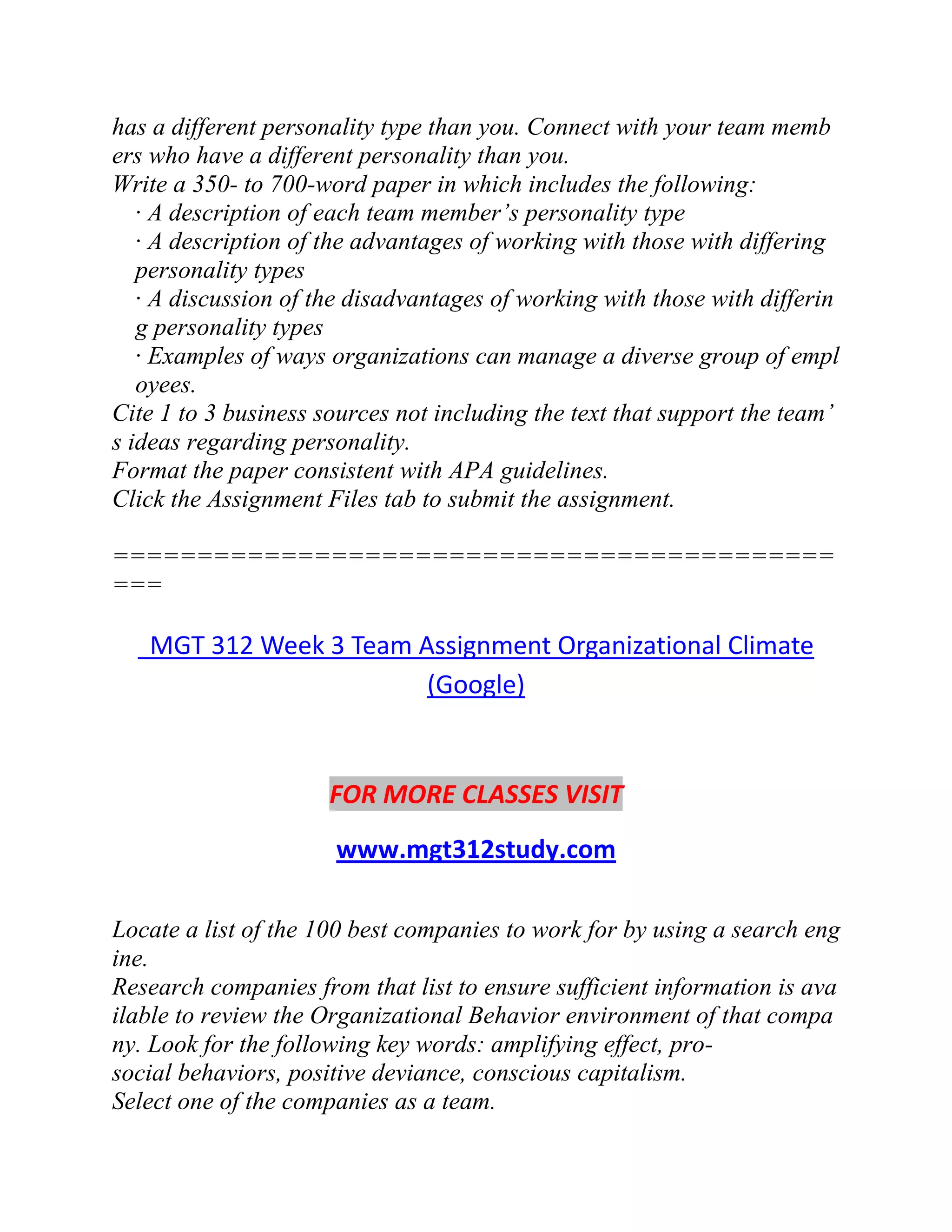 has a different personality type than you. Connect with your team memb
ers who have a different personality than you.
Write a 350- to 700-word paper in which includes the following:
· A description of each team member’s personality type
· A description of the advantages of working with those with differing
personality types
· A discussion of the disadvantages of working with those with differin
g personality types
· Examples of ways organizations can manage a diverse group of empl
oyees.
Cite 1 to 3 business sources not including the text that support the team’
s ideas regarding personality.
Format the paper consistent with APA guidelines.
Click the Assignment Files tab to submit the assignment.
===========================================
===
MGT 312 Week 3 Team Assignment Organizational Climate
(Google)
FOR MORE CLASSES VISIT
www.mgt312study.com
Locate a list of the 100 best companies to work for by using a search eng
ine.
Research companies from that list to ensure sufficient information is ava
ilable to review the Organizational Behavior environment of that compa
ny. Look for the following key words: amplifying effect, pro-
social behaviors, positive deviance, conscious capitalism.
Select one of the companies as a team.
 