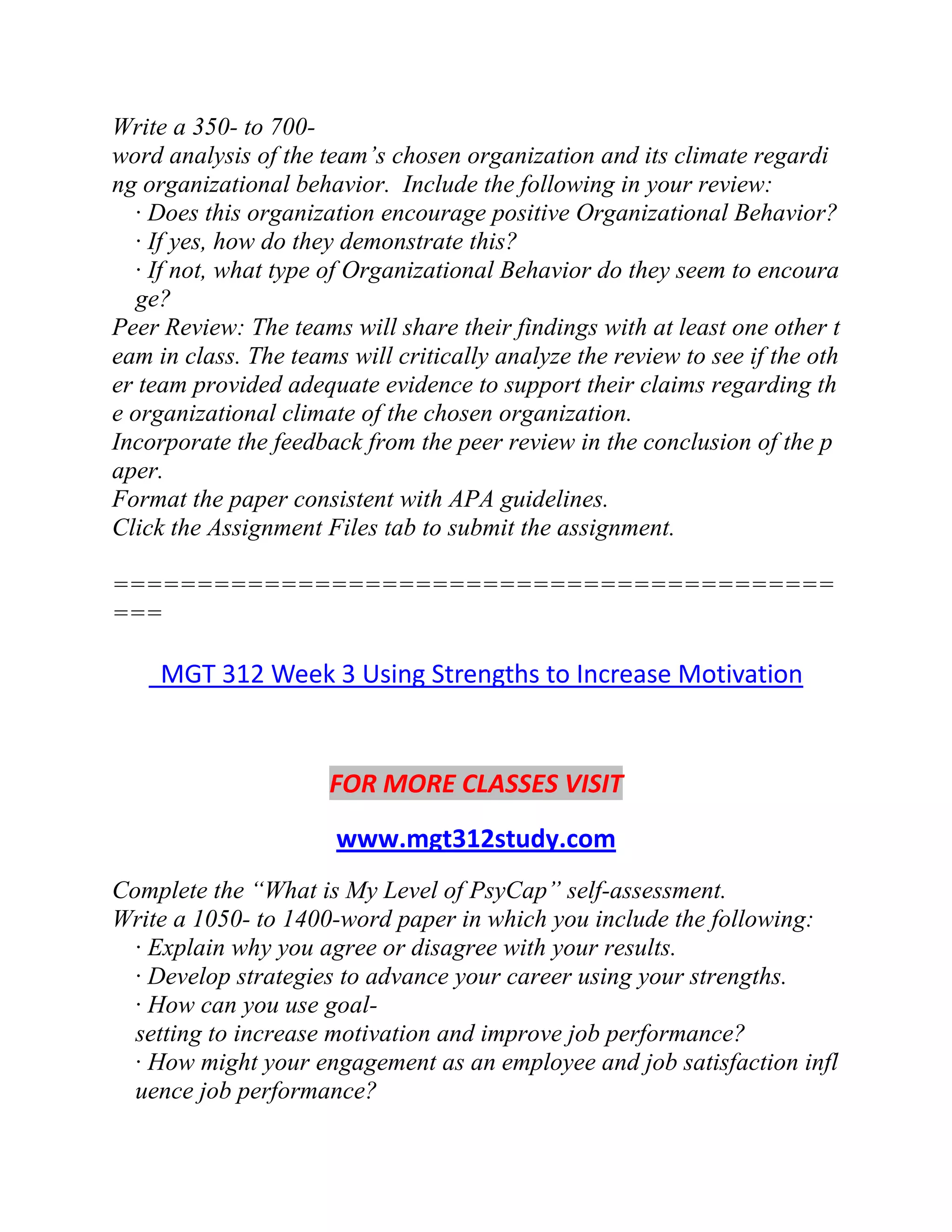 Write a 350- to 700-
word analysis of the team’s chosen organization and its climate regardi
ng organizational behavior. Include the following in your review:
· Does this organization encourage positive Organizational Behavior?
· If yes, how do they demonstrate this?
· If not, what type of Organizational Behavior do they seem to encoura
ge?
Peer Review: The teams will share their findings with at least one other t
eam in class. The teams will critically analyze the review to see if the oth
er team provided adequate evidence to support their claims regarding th
e organizational climate of the chosen organization.
Incorporate the feedback from the peer review in the conclusion of the p
aper.
Format the paper consistent with APA guidelines.
Click the Assignment Files tab to submit the assignment.
===========================================
===
MGT 312 Week 3 Using Strengths to Increase Motivation
FOR MORE CLASSES VISIT
www.mgt312study.com
Complete the “What is My Level of PsyCap” self-assessment.
Write a 1050- to 1400-word paper in which you include the following:
· Explain why you agree or disagree with your results.
· Develop strategies to advance your career using your strengths.
· How can you use goal-
setting to increase motivation and improve job performance?
· How might your engagement as an employee and job satisfaction infl
uence job performance?
 