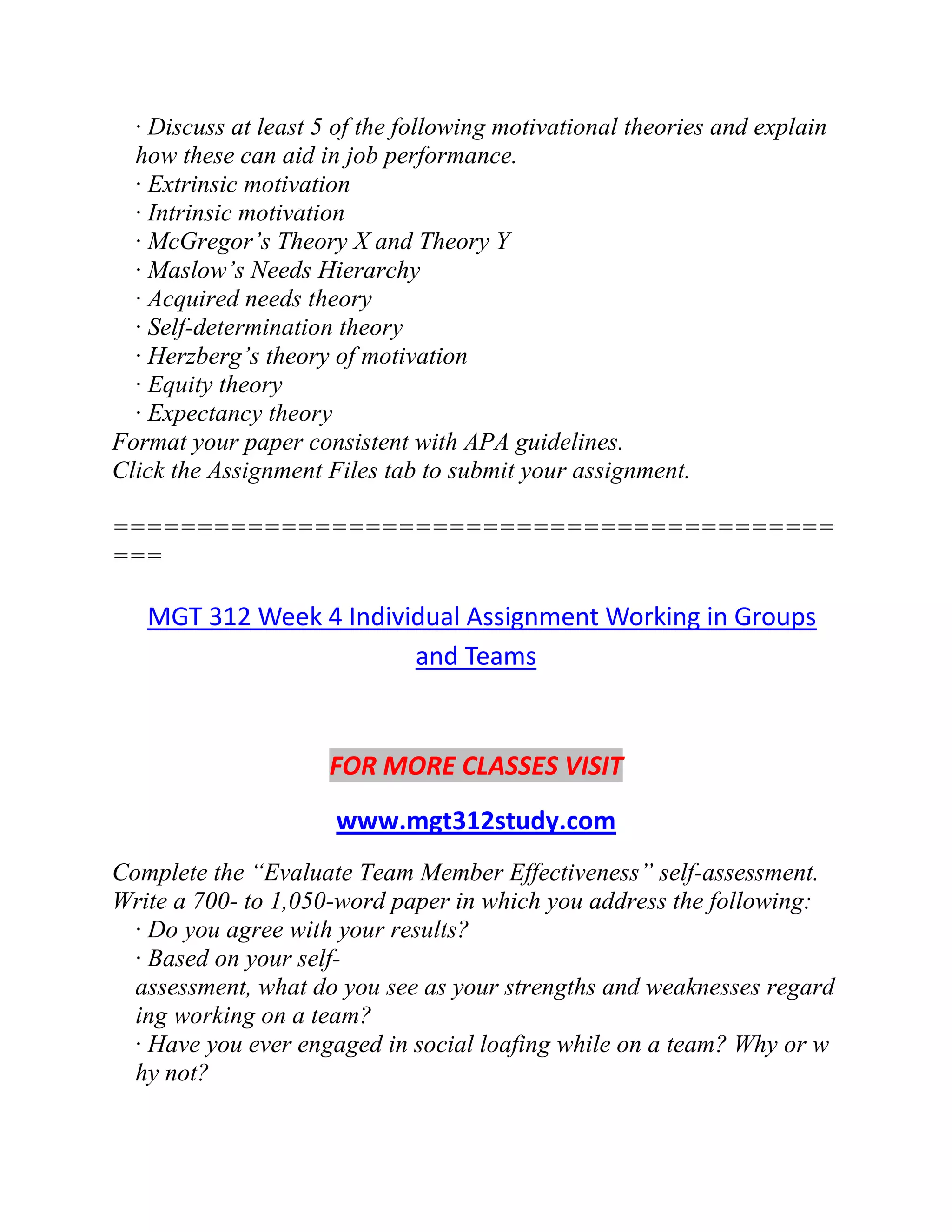 · Discuss at least 5 of the following motivational theories and explain
how these can aid in job performance.
· Extrinsic motivation
· Intrinsic motivation
· McGregor’s Theory X and Theory Y
· Maslow’s Needs Hierarchy
· Acquired needs theory
· Self-determination theory
· Herzberg’s theory of motivation
· Equity theory
· Expectancy theory
Format your paper consistent with APA guidelines.
Click the Assignment Files tab to submit your assignment.
===========================================
===
MGT 312 Week 4 Individual Assignment Working in Groups
and Teams
FOR MORE CLASSES VISIT
www.mgt312study.com
Complete the “Evaluate Team Member Effectiveness” self-assessment.
Write a 700- to 1,050-word paper in which you address the following:
· Do you agree with your results?
· Based on your self-
assessment, what do you see as your strengths and weaknesses regard
ing working on a team?
· Have you ever engaged in social loafing while on a team? Why or w
hy not?
 
