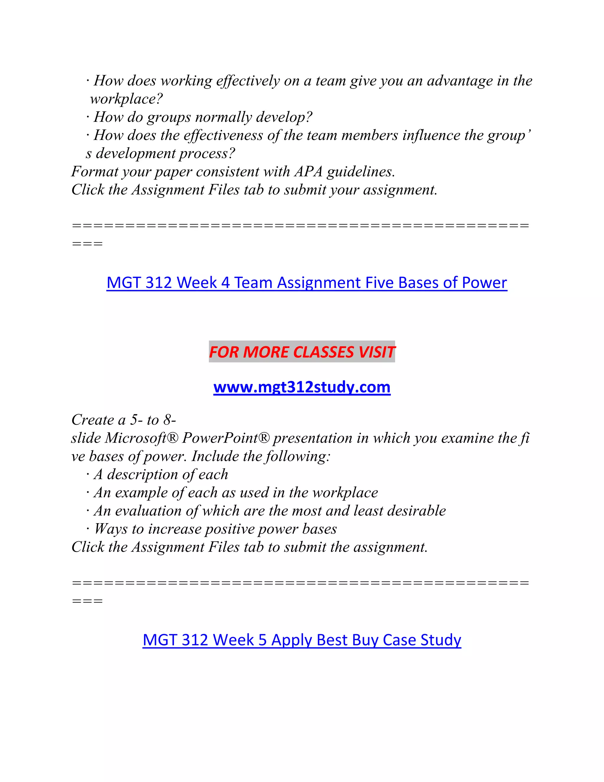 · How does working effectively on a team give you an advantage in the
workplace?
· How do groups normally develop?
· How does the effectiveness of the team members influence the group’
s development process?
Format your paper consistent with APA guidelines.
Click the Assignment Files tab to submit your assignment.
===========================================
===
MGT 312 Week 4 Team Assignment Five Bases of Power
FOR MORE CLASSES VISIT
www.mgt312study.com
Create a 5- to 8-
slide Microsoft® PowerPoint® presentation in which you examine the fi
ve bases of power. Include the following:
· A description of each
· An example of each as used in the workplace
· An evaluation of which are the most and least desirable
· Ways to increase positive power bases
Click the Assignment Files tab to submit the assignment.
===========================================
===
MGT 312 Week 5 Apply Best Buy Case Study
 