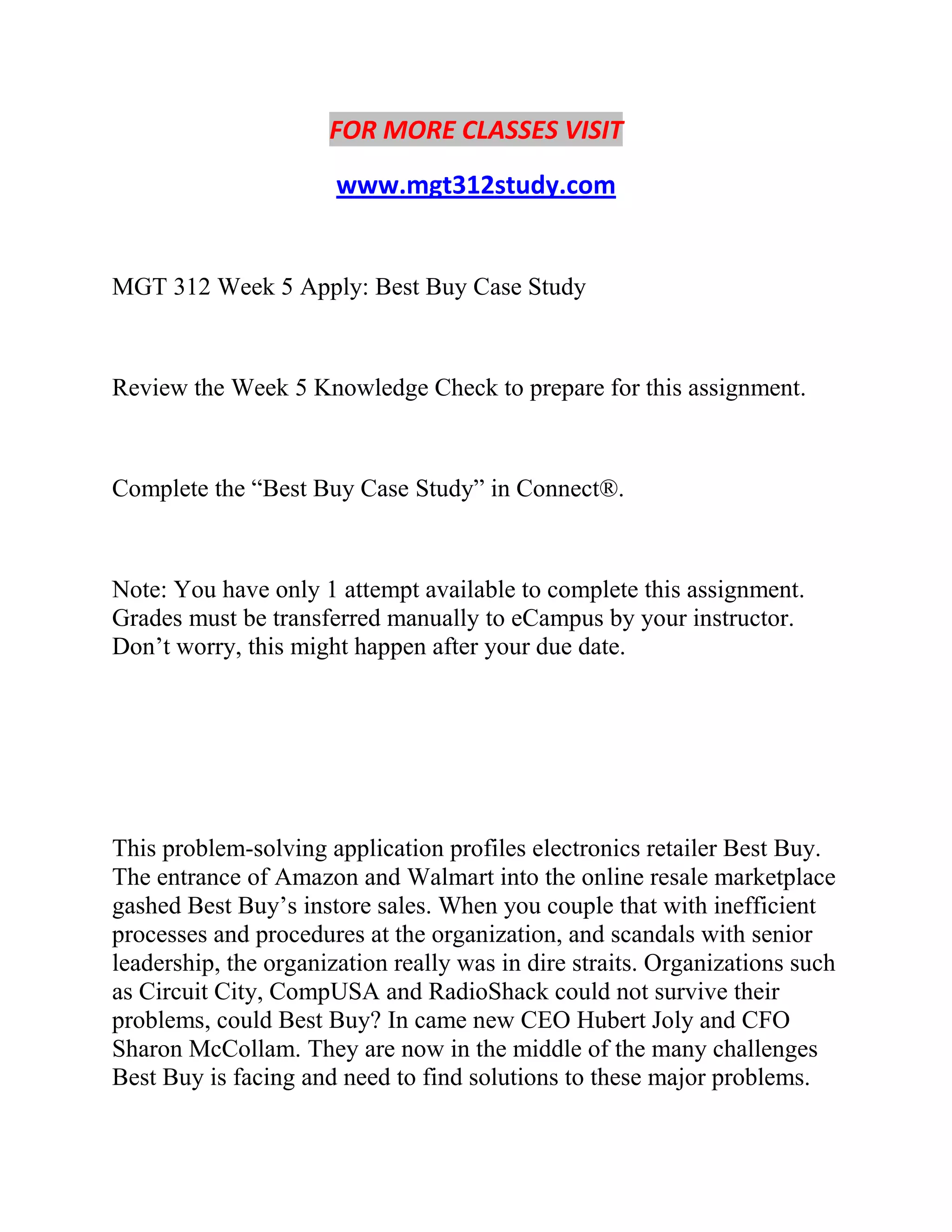 FOR MORE CLASSES VISIT
www.mgt312study.com
MGT 312 Week 5 Apply: Best Buy Case Study
Review the Week 5 Knowledge Check to prepare for this assignment.
Complete the “Best Buy Case Study” in Connect®.
Note: You have only 1 attempt available to complete this assignment.
Grades must be transferred manually to eCampus by your instructor.
Don’t worry, this might happen after your due date.
This problem-solving application profiles electronics retailer Best Buy.
The entrance of Amazon and Walmart into the online resale marketplace
gashed Best Buy’s instore sales. When you couple that with inefficient
processes and procedures at the organization, and scandals with senior
leadership, the organization really was in dire straits. Organizations such
as Circuit City, CompUSA and RadioShack could not survive their
problems, could Best Buy? In came new CEO Hubert Joly and CFO
Sharon McCollam. They are now in the middle of the many challenges
Best Buy is facing and need to find solutions to these major problems.
 