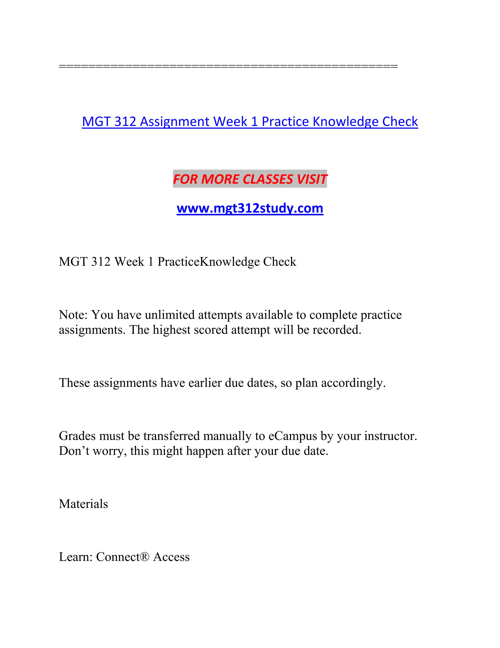 ==============================================
MGT 312 Assignment Week 1 Practice Knowledge Check
FOR MORE CLASSES VISIT
www.mgt312study.com
MGT 312 Week 1 PracticeKnowledge Check
Note: You have unlimited attempts available to complete practice
assignments. The highest scored attempt will be recorded.
These assignments have earlier due dates, so plan accordingly.
Grades must be transferred manually to eCampus by your instructor.
Don’t worry, this might happen after your due date.
Materials
Learn: Connect® Access
 