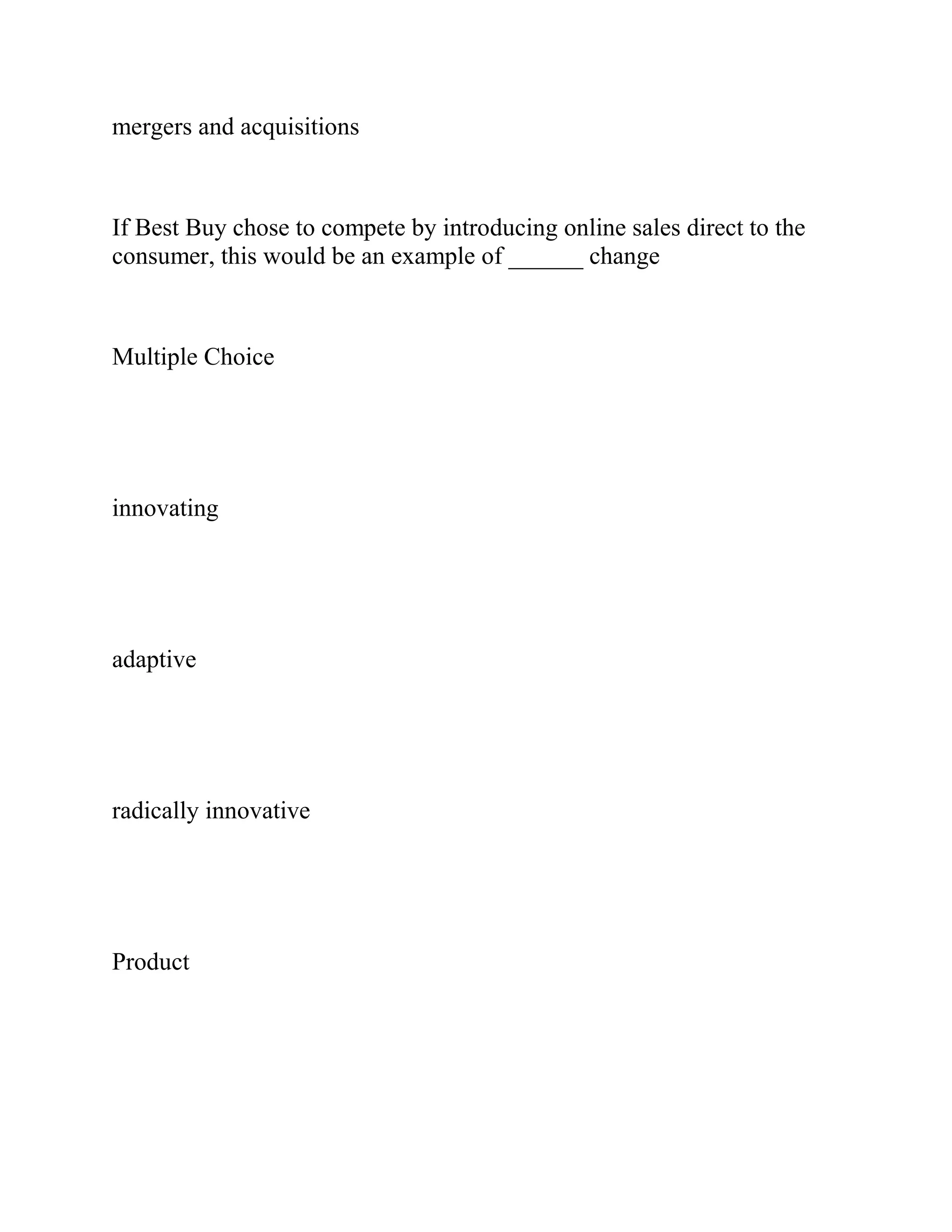 mergers and acquisitions
If Best Buy chose to compete by introducing online sales direct to the
consumer, this would be an example of ______ change
Multiple Choice
innovating
adaptive
radically innovative
Product
 