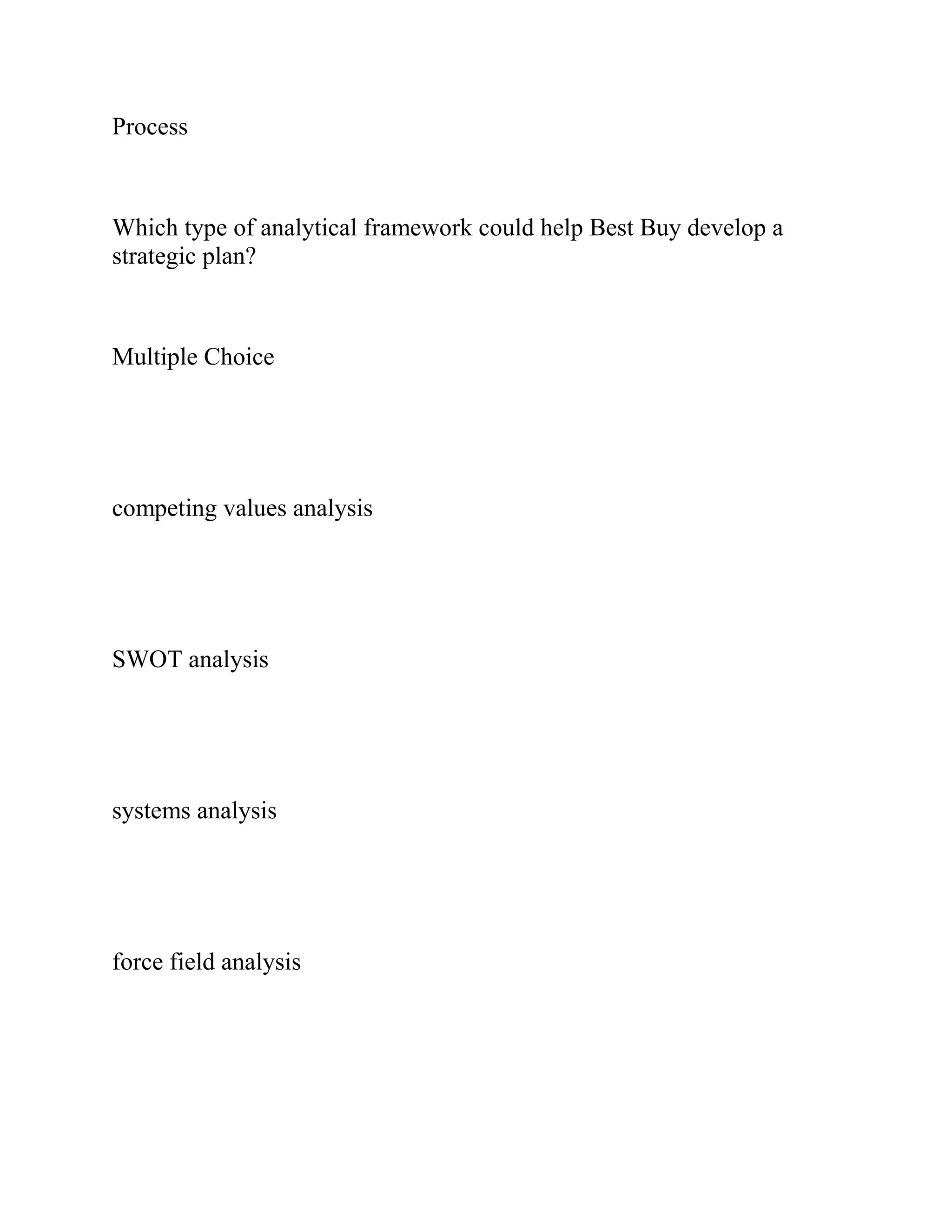 Process
Which type of analytical framework could help Best Buy develop a
strategic plan?
Multiple Choice
competing values analysis
SWOT analysis
systems analysis
force field analysis
 