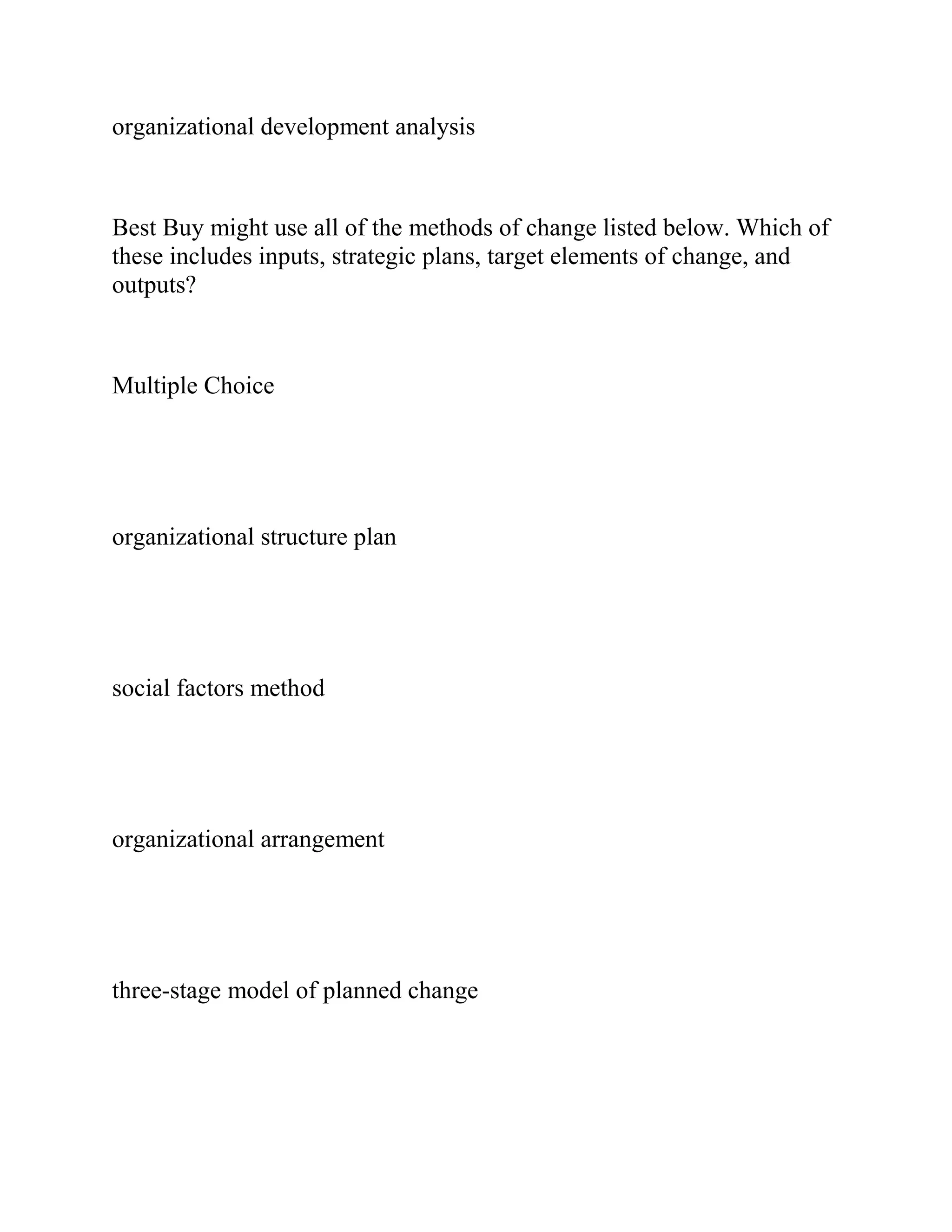 organizational development analysis
Best Buy might use all of the methods of change listed below. Which of
these includes inputs, strategic plans, target elements of change, and
outputs?
Multiple Choice
organizational structure plan
social factors method
organizational arrangement
three-stage model of planned change
 