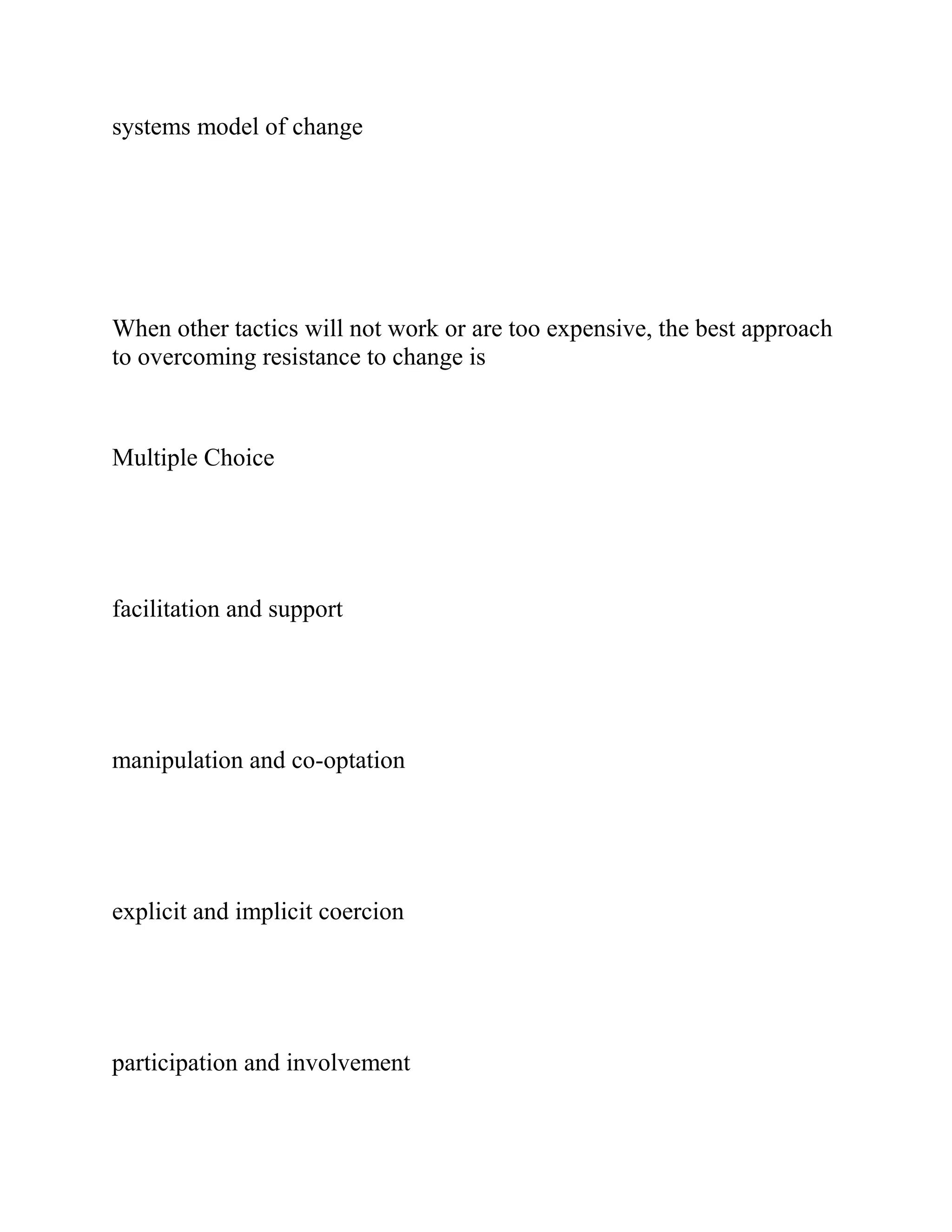 systems model of change
When other tactics will not work or are too expensive, the best approach
to overcoming resistance to change is
Multiple Choice
facilitation and support
manipulation and co-optation
explicit and implicit coercion
participation and involvement
 