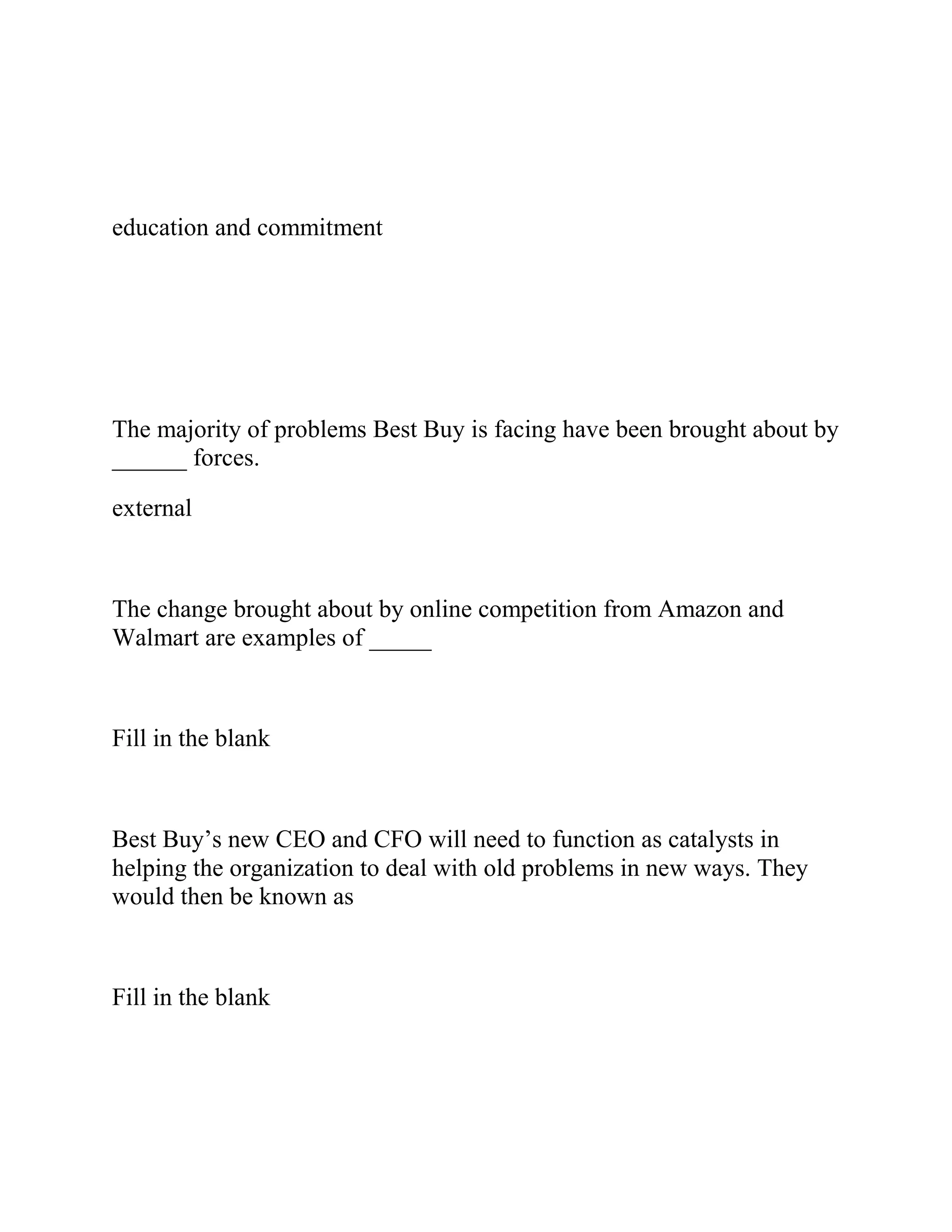 education and commitment
The majority of problems Best Buy is facing have been brought about by
______ forces.
external
The change brought about by online competition from Amazon and
Walmart are examples of _____
Fill in the blank
Best Buy’s new CEO and CFO will need to function as catalysts in
helping the organization to deal with old problems in new ways. They
would then be known as
Fill in the blank
 