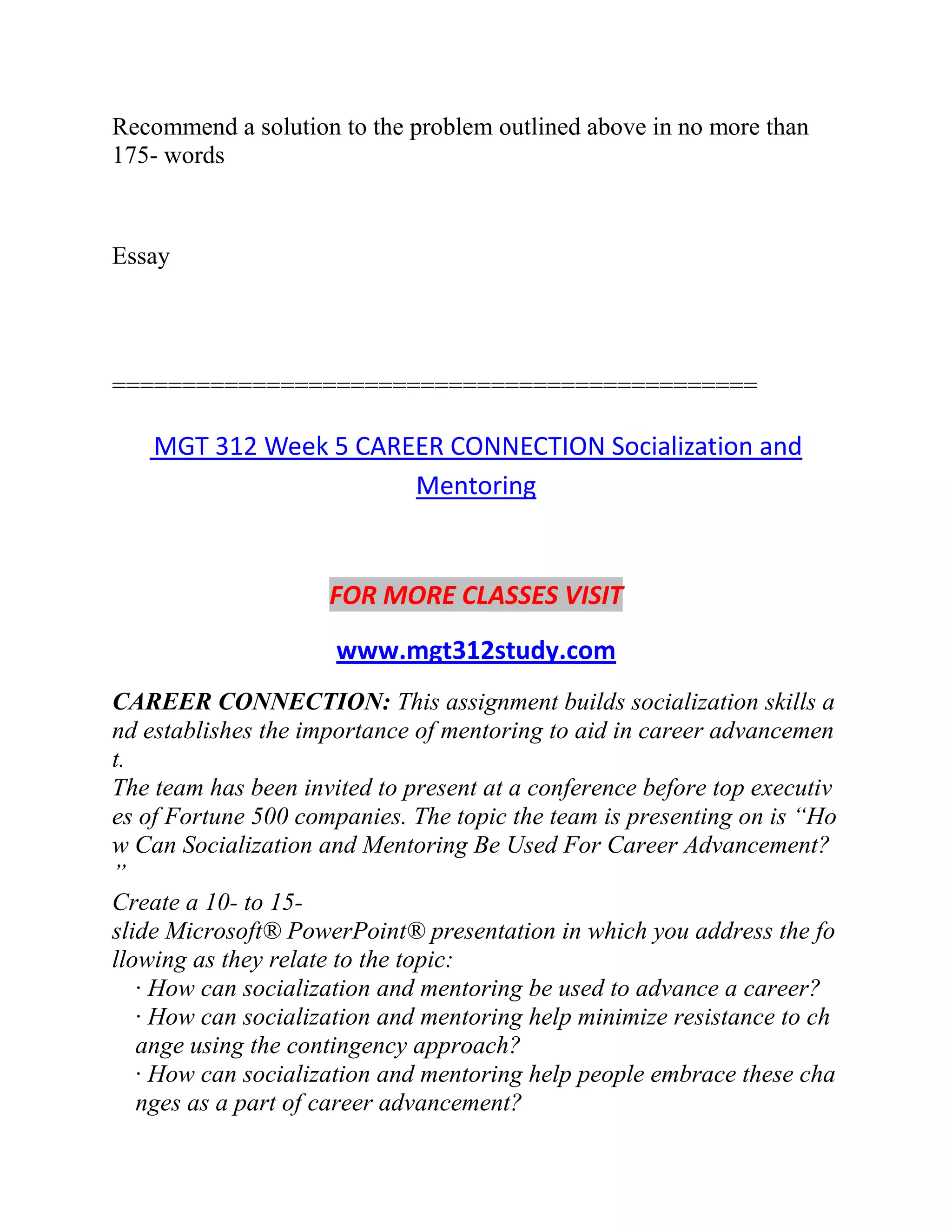 Recommend a solution to the problem outlined above in no more than
175- words
Essay
==============================================
MGT 312 Week 5 CAREER CONNECTION Socialization and
Mentoring
FOR MORE CLASSES VISIT
www.mgt312study.com
CAREER CONNECTION: This assignment builds socialization skills a
nd establishes the importance of mentoring to aid in career advancemen
t.
The team has been invited to present at a conference before top executiv
es of Fortune 500 companies. The topic the team is presenting on is “Ho
w Can Socialization and Mentoring Be Used For Career Advancement?
”
Create a 10- to 15-
slide Microsoft® PowerPoint® presentation in which you address the fo
llowing as they relate to the topic:
· How can socialization and mentoring be used to advance a career?
· How can socialization and mentoring help minimize resistance to ch
ange using the contingency approach?
· How can socialization and mentoring help people embrace these cha
nges as a part of career advancement?
 