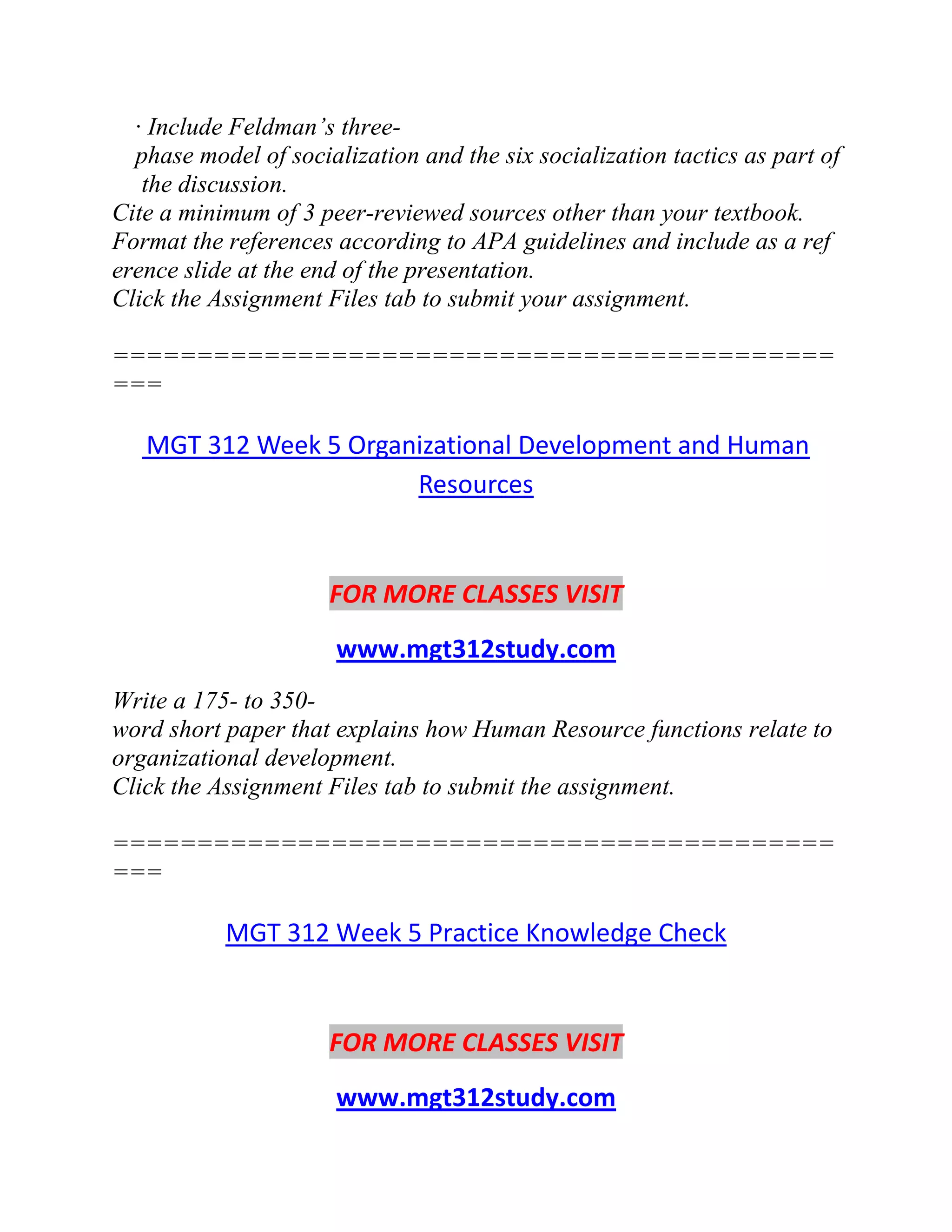 · Include Feldman’s three-
phase model of socialization and the six socialization tactics as part of
the discussion.
Cite a minimum of 3 peer-reviewed sources other than your textbook.
Format the references according to APA guidelines and include as a ref
erence slide at the end of the presentation.
Click the Assignment Files tab to submit your assignment.
===========================================
===
MGT 312 Week 5 Organizational Development and Human
Resources
FOR MORE CLASSES VISIT
www.mgt312study.com
Write a 175- to 350-
word short paper that explains how Human Resource functions relate to
organizational development.
Click the Assignment Files tab to submit the assignment.
===========================================
===
MGT 312 Week 5 Practice Knowledge Check
FOR MORE CLASSES VISIT
www.mgt312study.com
 