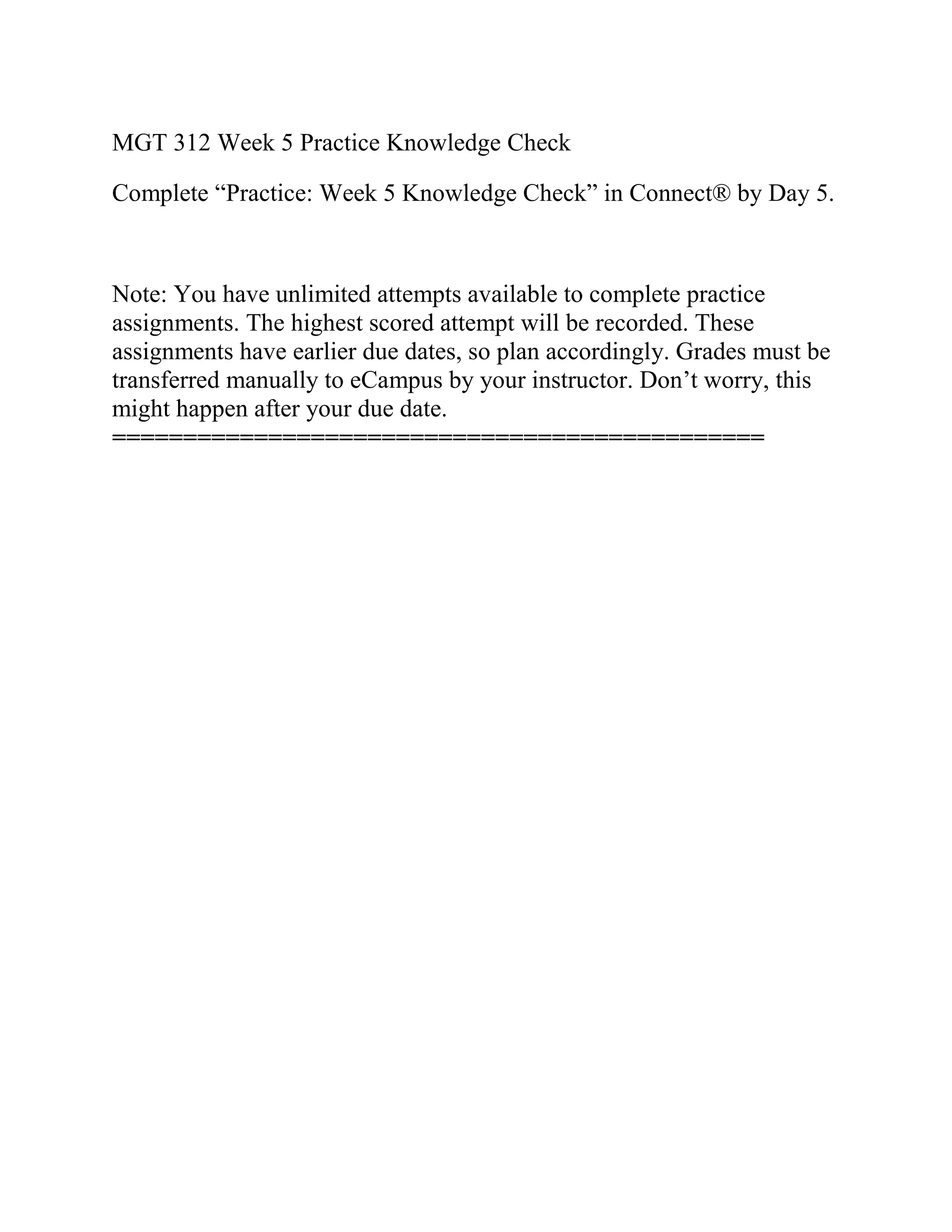 MGT 312 Week 5 Practice Knowledge Check
Complete “Practice: Week 5 Knowledge Check” in Connect® by Day 5.
Note: You have unlimited attempts available to complete practice
assignments. The highest scored attempt will be recorded. These
assignments have earlier due dates, so plan accordingly. Grades must be
transferred manually to eCampus by your instructor. Don’t worry, this
might happen after your due date.
==============================================
 